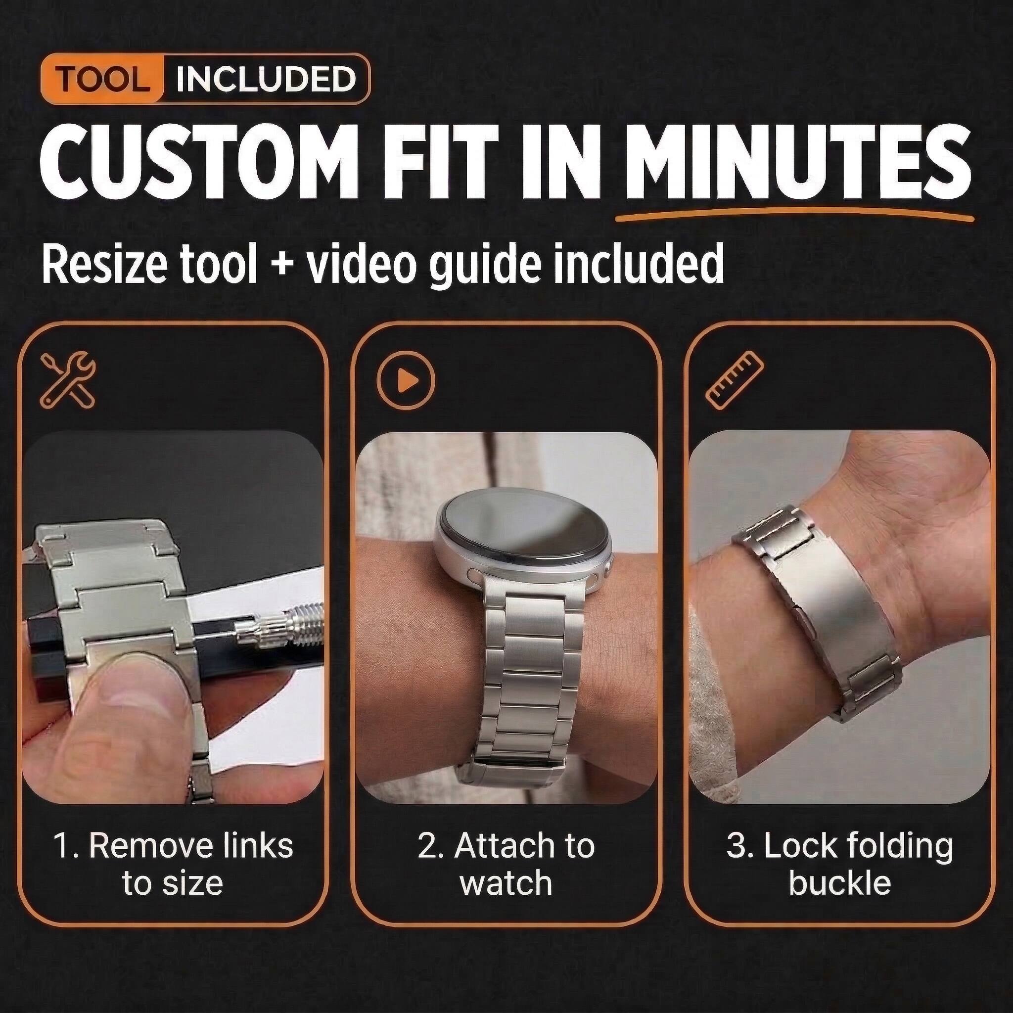 TOOL INCLUDED  
CUSTOM FIT IN MINUTES  
Resize tool + video guide included  

1. Remove links to size  
2. Attach to watch  
3. Lock folding buckle