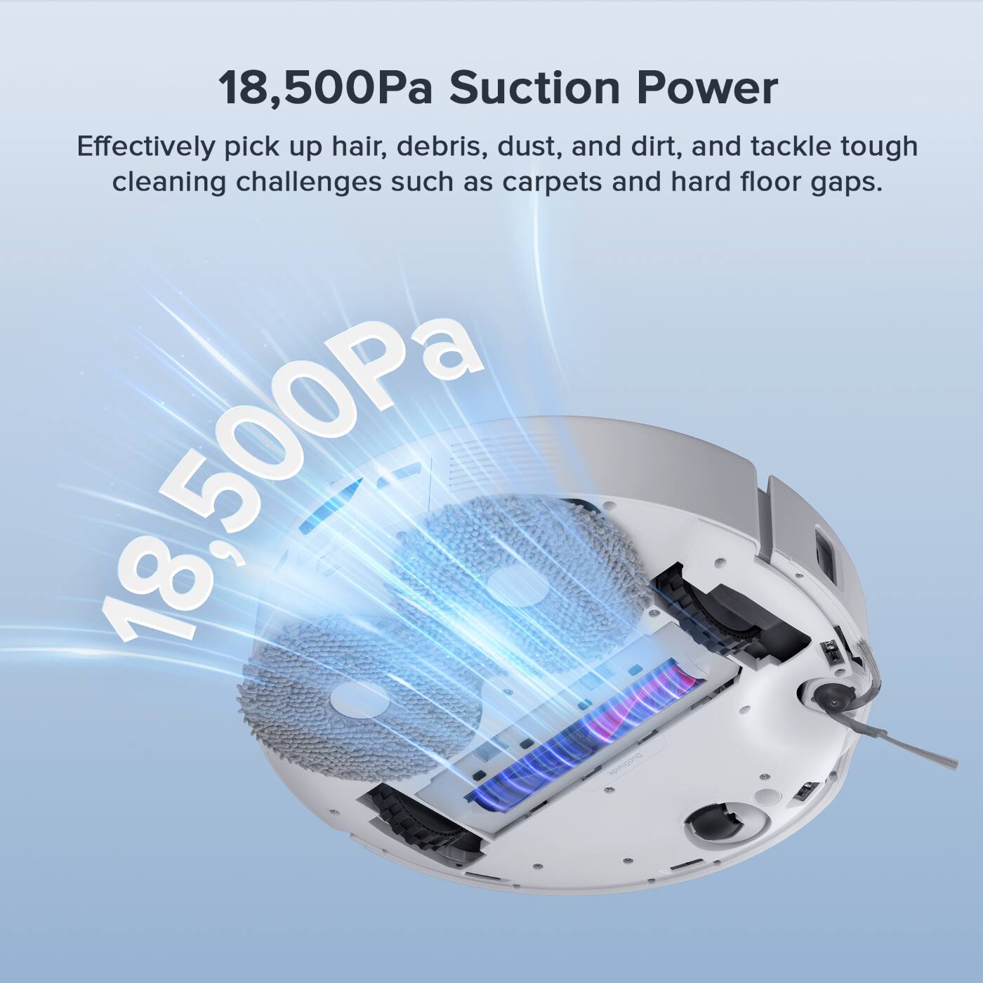 18,500Pa Suction Power Effectively pick up hair, debris, dust, and dirt, and tackle tough cleaning challenges such as carpets and hard floor gaps.