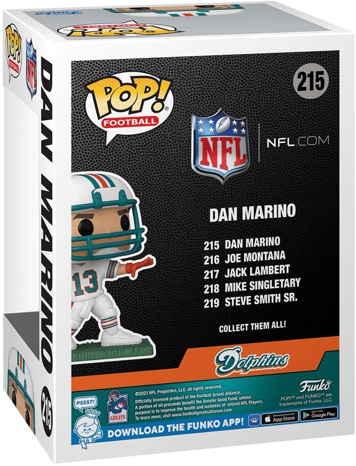 Funko Pop! Football NFL.com NFL Dan Marino 215 Dan Marino 216 Joe Montana 217 Jack Lambert 218 Mike Singletary Sr. 219 Steve Smith Collect Them All! Dolphins Properties, LLC. All rights reserved. Funk 2023 NFL Greats Alliance. The Football Funko are products of Funko, whose POP! and officially licensed the Greater Good Fund, whose purpose is to improve the health and wellness of retired NFL Players. Trademarks of A portion of all proceeds. Learn more, visit www.footballgreatsalliance.com. Download the Funko App! Download the Funko App!