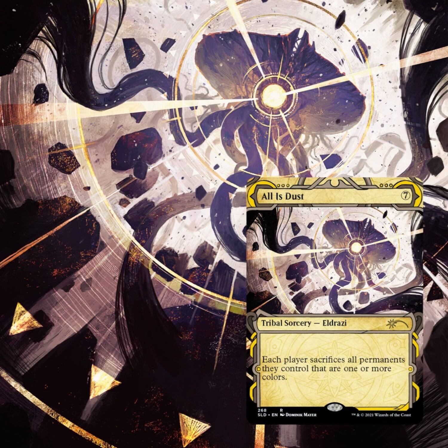 All Is Dust  
7  
Tribal Sorcery — Eldrazi  

Each player sacrifices all permanents they control that are one or more colors.  

268  
SLD • EN  
DOMINIK MAYER  
© 2021 Wizards of the Coast