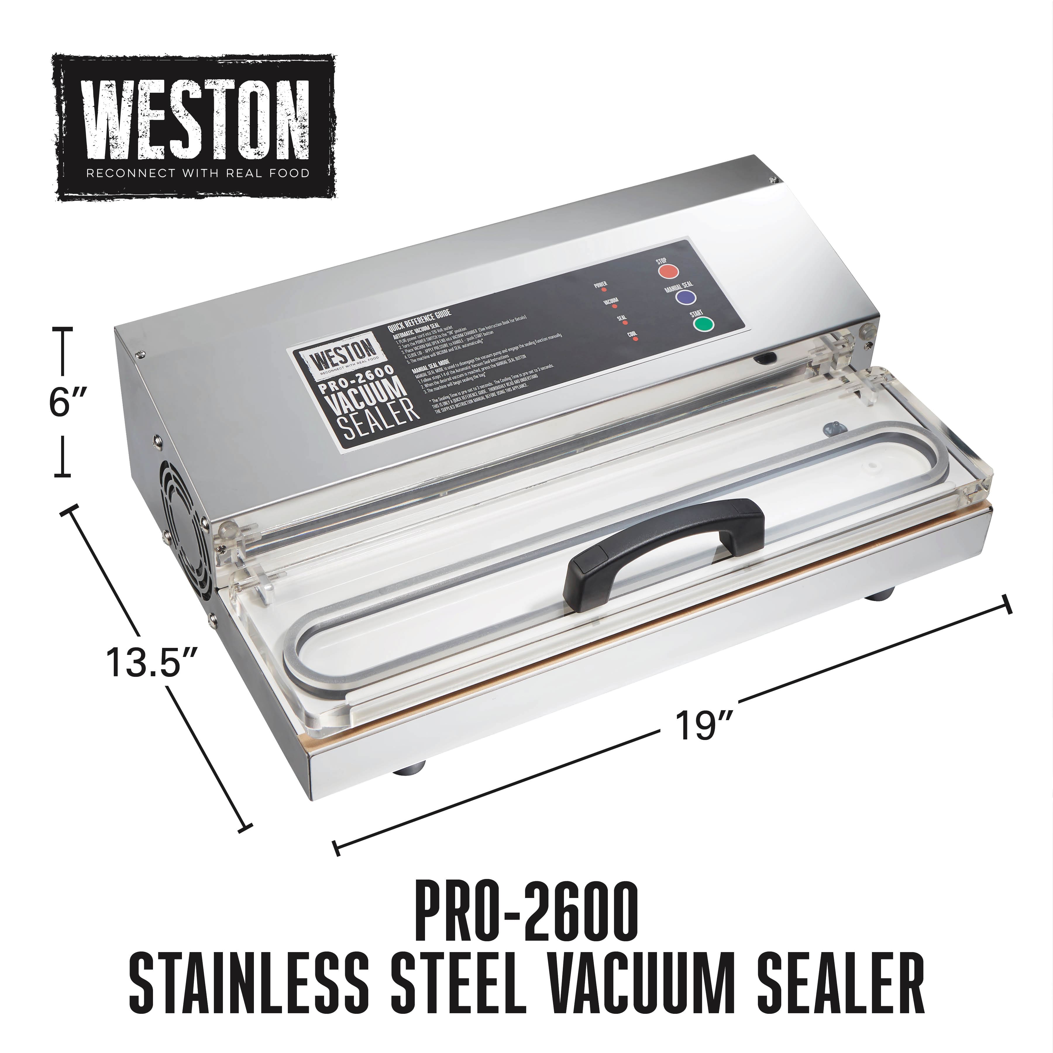 WESTON
RECONNECT WITH REAL FOOD
PRO-2600
STAINLESS STEEL VACUUM SEALER
6"
13.5"
19"
PRO-2600
STAINLESS STEEL VACUUM SEALER