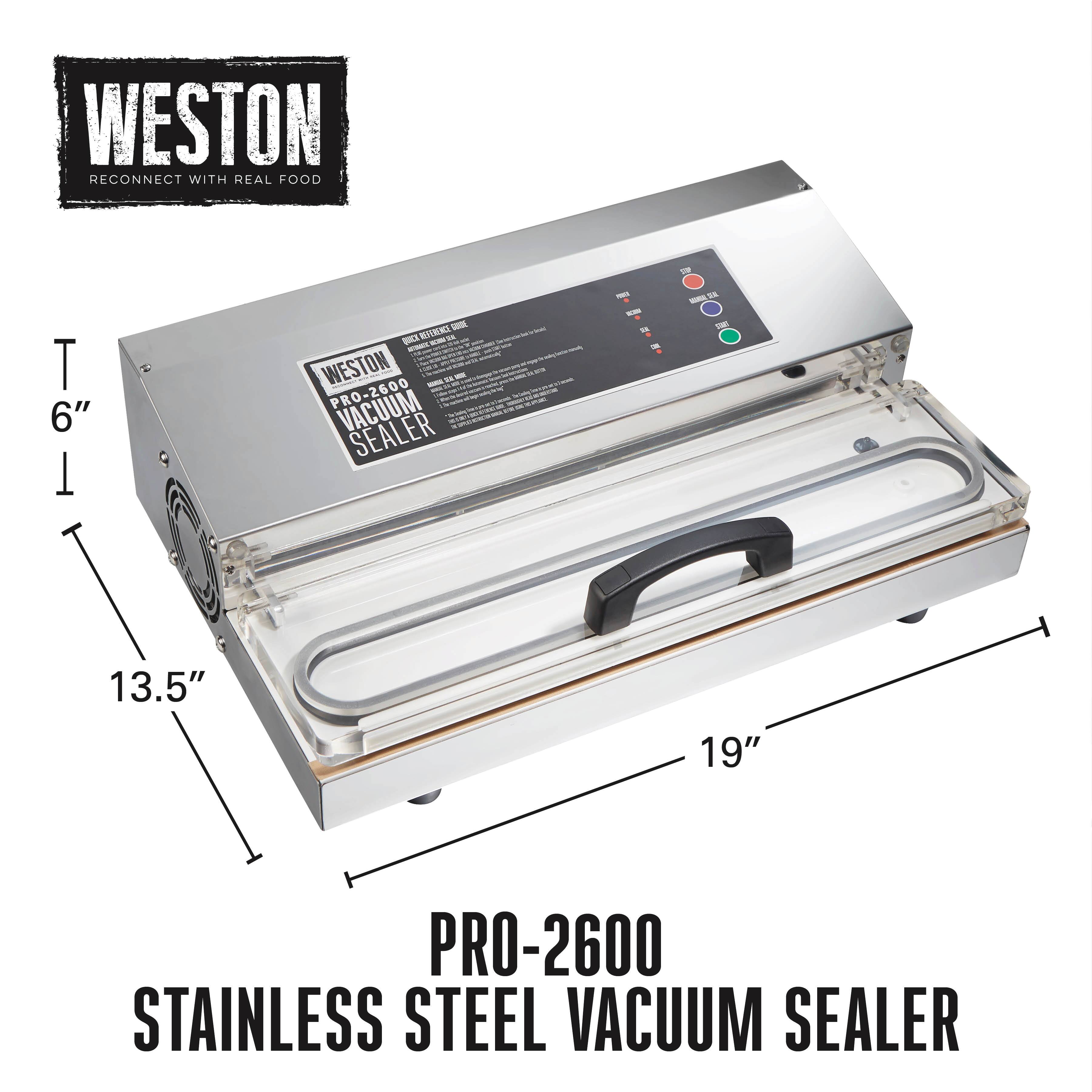 WESTON  
RECONNECT WITH REAL FOOD  

PRO-2600  
STAINLESS STEEL VACUUM SEALER  

6"  
13.5"  
19"  

PRO-2600  
STAINLESS STEEL VACUUM SEALER