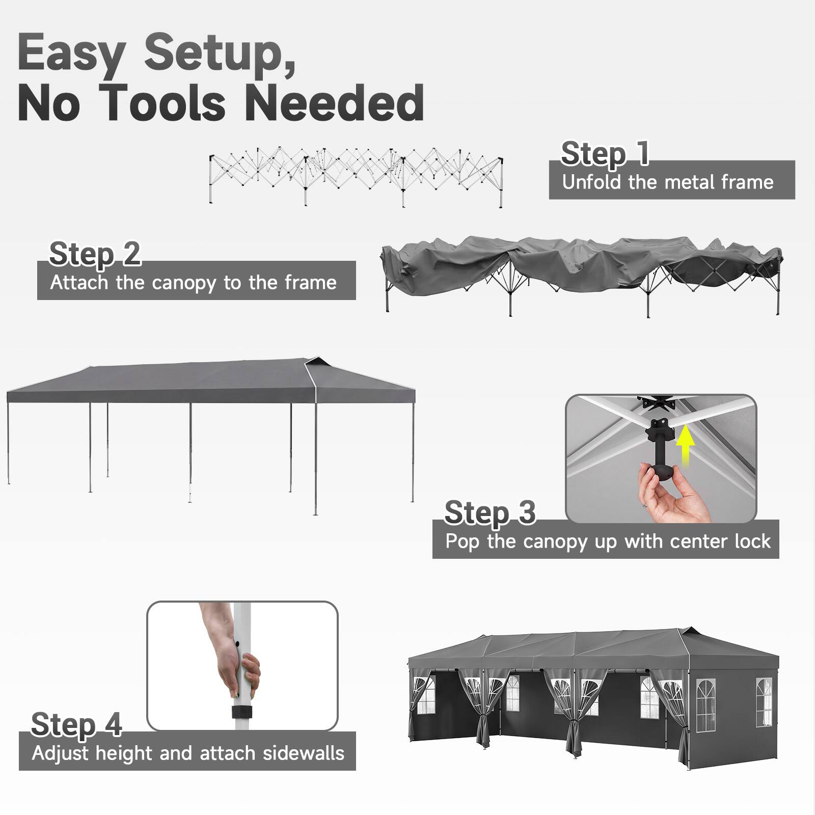 Easy Setup, No Tools Needed

Step 1: Unfold the metal frame

Step 2: Attach the canopy to the frame

Step 3: Pop the canopy up with center lock

Step 4: Adjust height and attach sidewalls