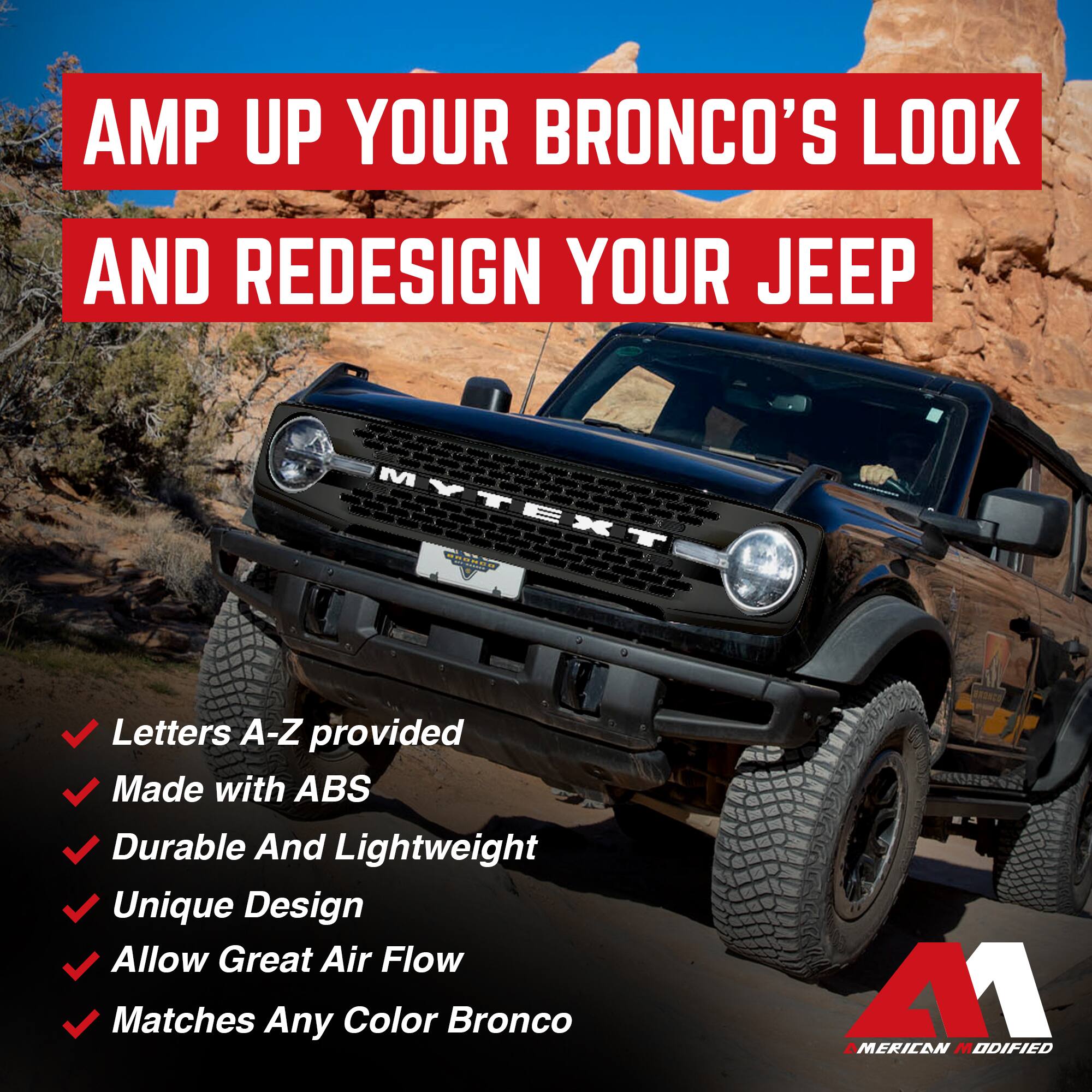 AMP UP YOUR BRONCO'S LOOK AND REDESIGN YOUR JEEP

- Letters A-Z provided
- Made with ABS
- Durable And Lightweight
- Unique Design
- Allow Great Air Flow
- Matches Any Color Bronco

AMERICAN MODIFIED