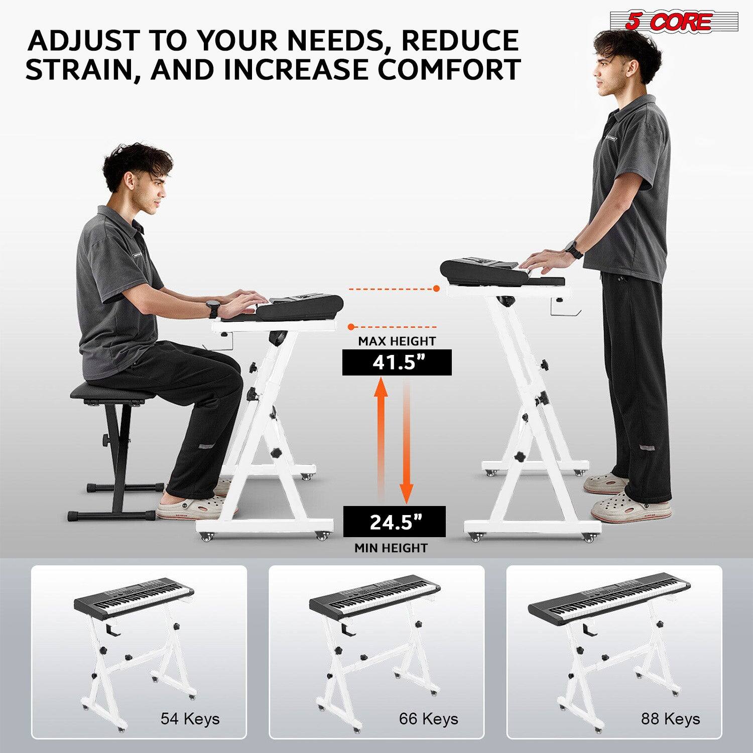 ADJUST TO YOUR NEEDS, REDUCE STRAIN, AND INCREASE COMFORT
5 CORE
MAX HEIGHT 41.5"
MIN HEIGHT 24.5"
54 Keys
66 Keys
88 Keys
