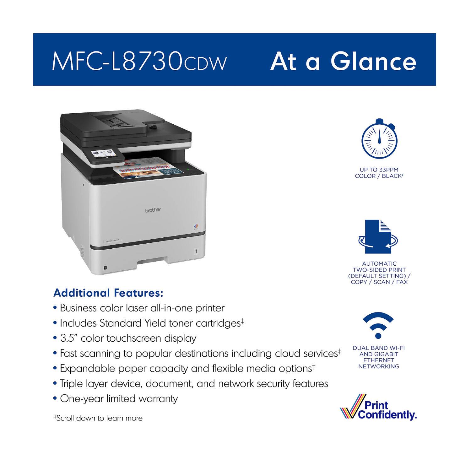 MFC-L8730CDW  
At a Glance  

- UP TO 33PPM COLOR / BLACK*  
- AUTOMATIC TWO-SIDED PRINT (DEFAULT SETTING) / COPY / SCAN / FAX  

Additional Features:  
- Business color laser all-in-one printer  
- Includes Standard Yield toner cartridges  
- 3.5" color touchscreen display  
- Fast scanning to popular destinations including cloud services*  
- Expandable paper capacity and flexible media options*  
- Triple layer device, document, and network security features  
- One-year limited warranty  

*Scroll down to learn more  

DUAL BAND WI-FI AND GIGABIT ETHERNET NETWORKING  

Print Confidently.