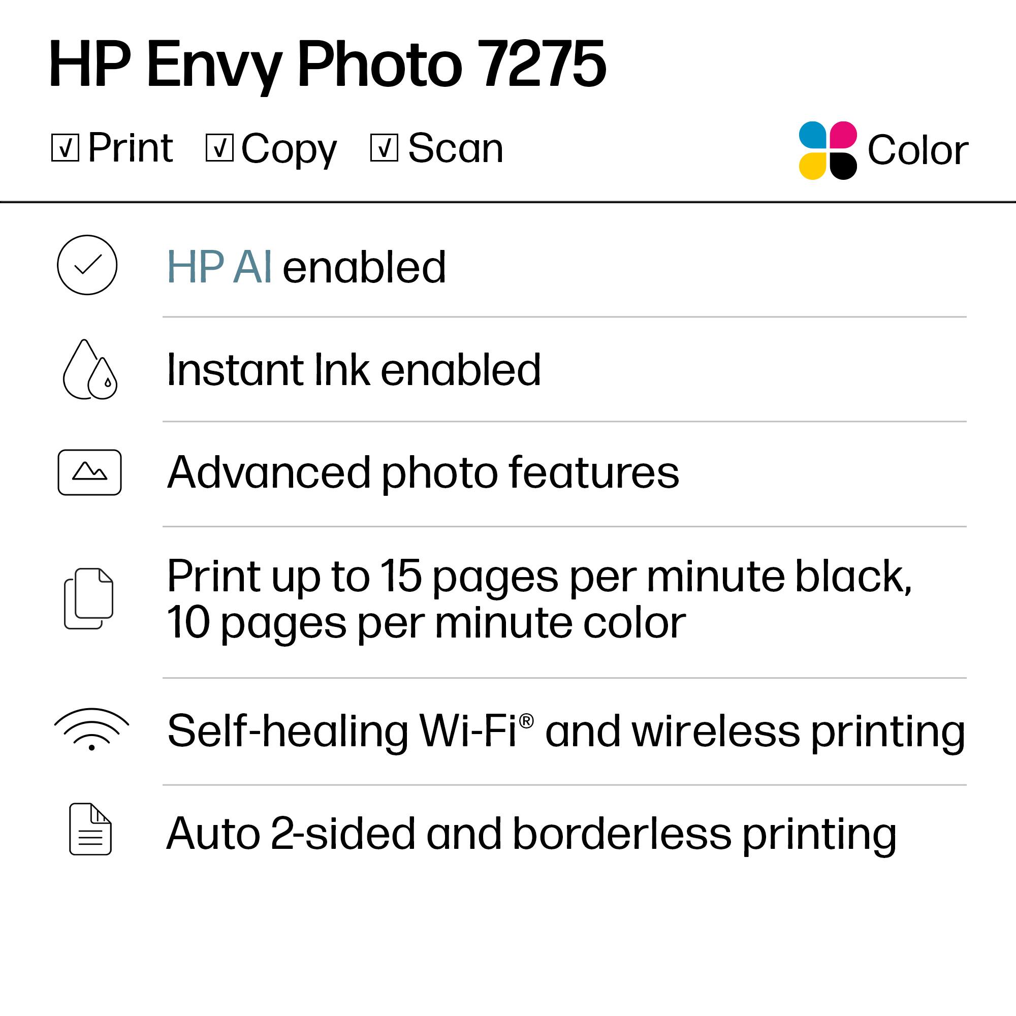 HP Envy Photo 7275  
Color  
Print  
Copy  
Scan  

- HP AI enabled  
- Instant Ink enabled  
- Advanced photo features  
- Print up to 15 pages per minute black, 10 pages per minute color  
- Self-healing Wi-Fi® and wireless printing  
- Auto 2-sided and borderless printing