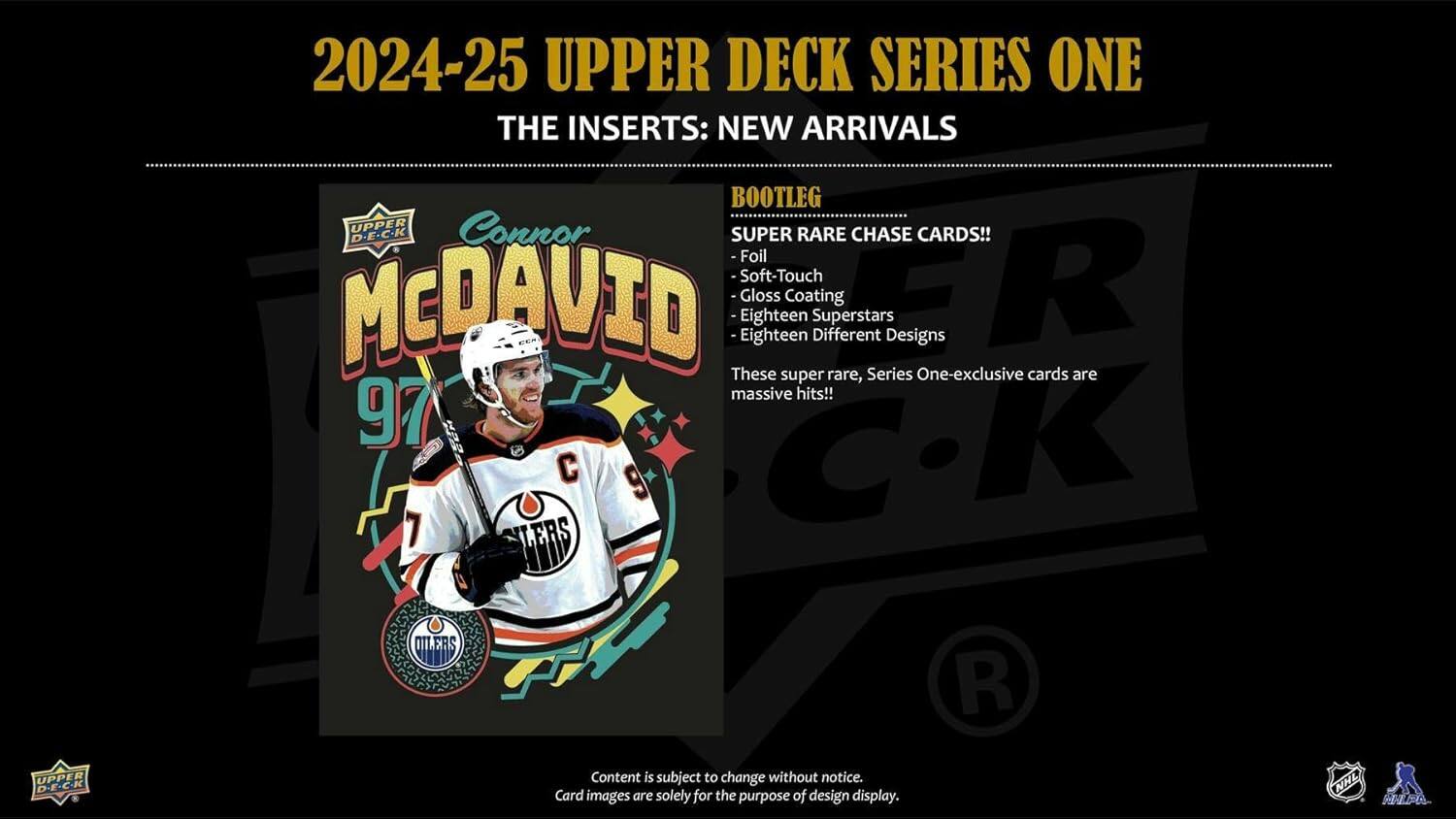 2024-25 UPPER DECK SERIES ONE

THE INSERTS: NEW ARRIVALS

BOOTLEG
SUPER RARE CHASE CARDS!
- Foil
- Soft-Touch
- Gloss Coating
- Eighteen Superstars
- Eighteen Different Designs

These super rare, Series One-exclusive cards are massive hits!

Content is subject to change without notice.
Card images are solely for the purpose of design display.