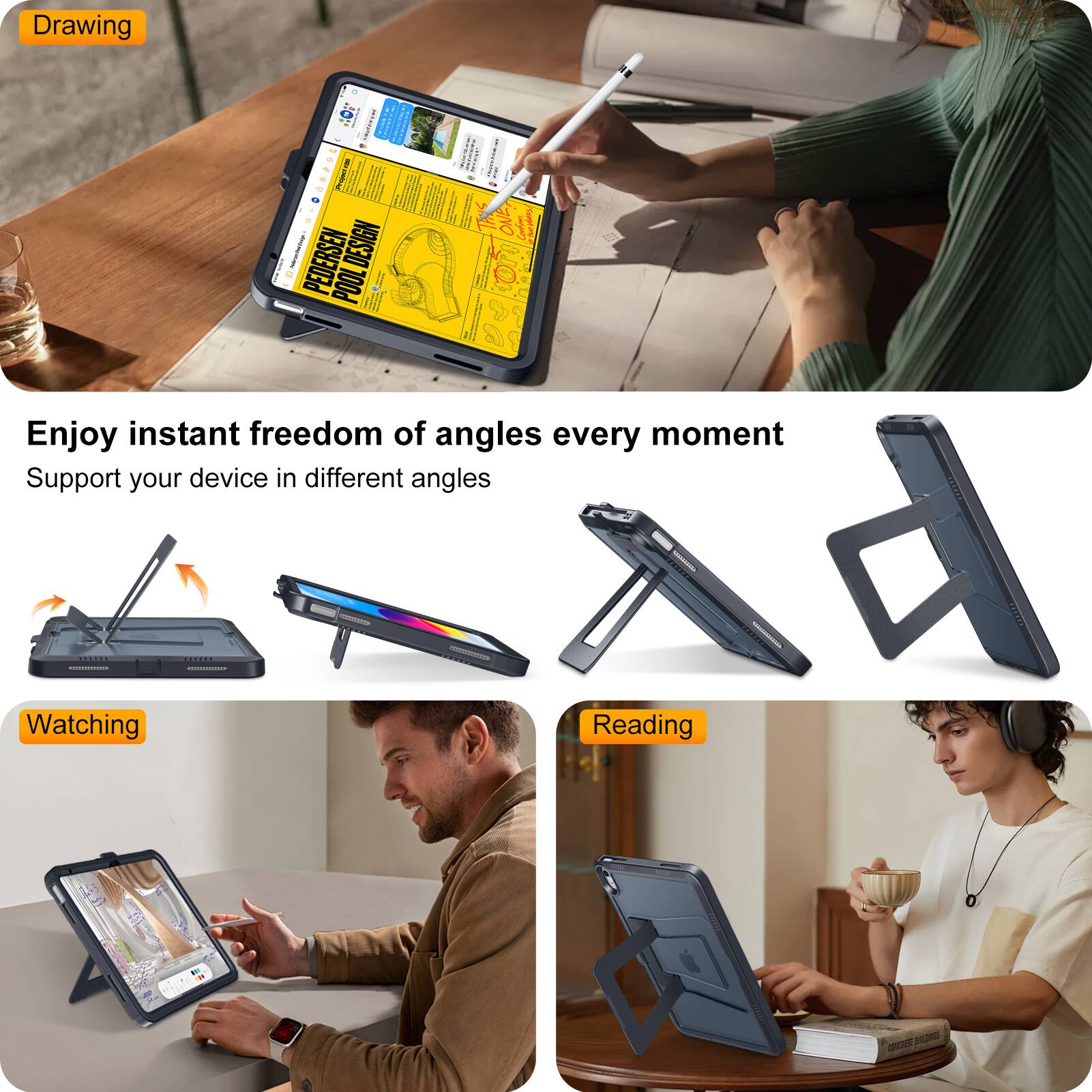 Drawing  
Enjoy instant freedom of angles every moment  
Support your device in different angles  

Watching  
Reading