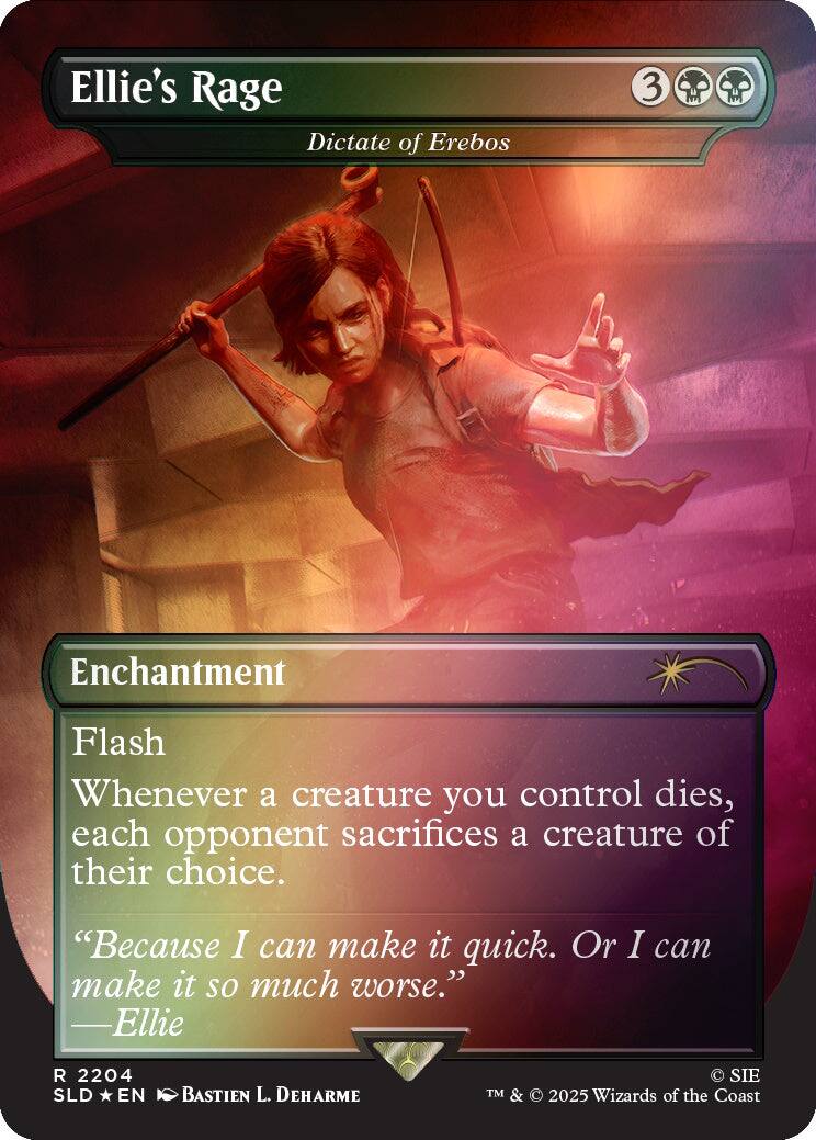 Ellie's Rage  
Dictate of Erebos  
3  
Enchantment  
Flash  
Whenever a creature you control dies, each opponent sacrifices a creature of their choice.  
"Because I can make it quick. Or I can make it so much worse." —Ellie  
2204 SLD EN  
BASTIEN L. DEHARME  
SIE TM & © 2025 Wizards of the Coast