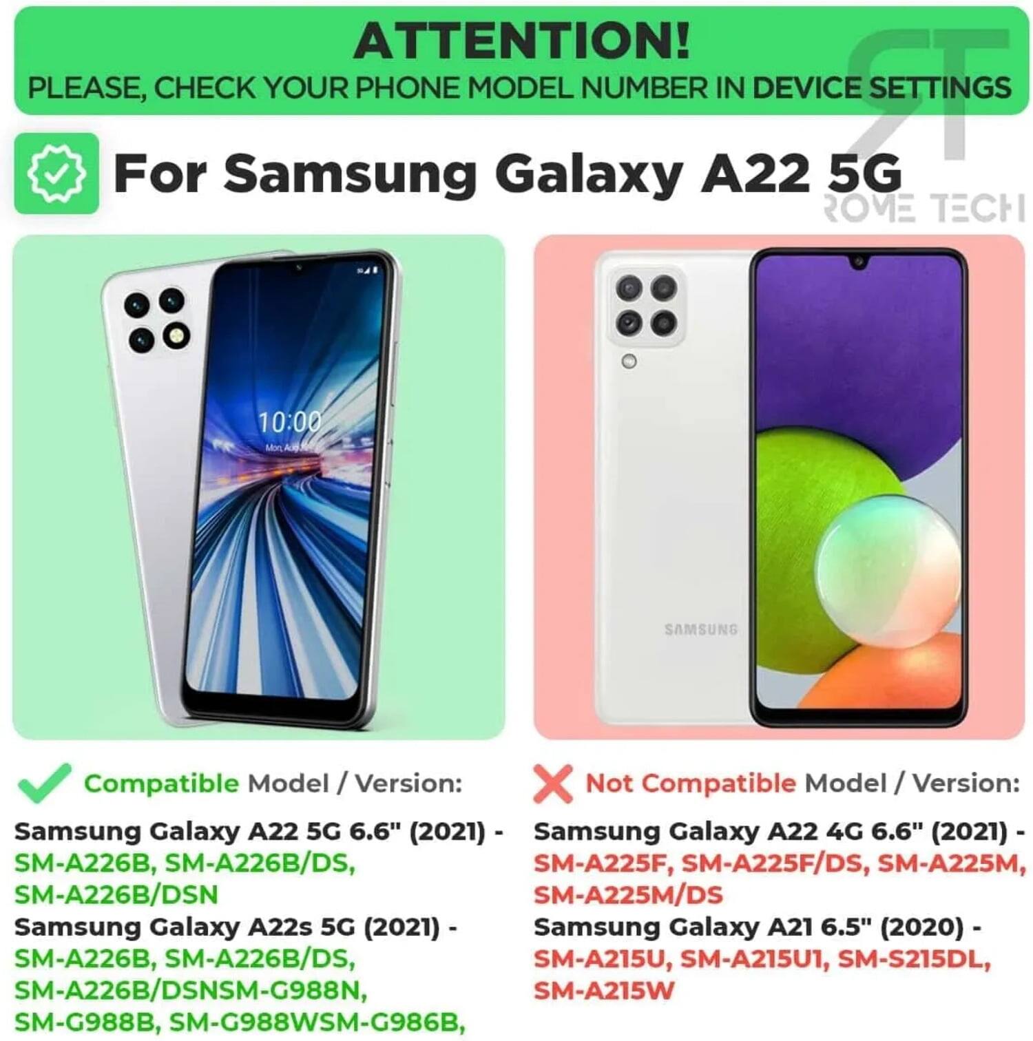ATTENTION! PLEASE, CHECK YOUR PHONE MODEL NUMBER IN DEVICE SETTINGS

For Samsung Galaxy A22 5G

Compatible Model / Version:
- Samsung Galaxy A22 5G 6.6" (2021) - SM-A226B, SM-A226B/DS, SM-A226B/DSN
- Samsung Galaxy A22s 5G (2021) - SM-A226B, SM-A226B/DS, SM-G988N, SM-G988B, SM-G988WSM-G986B

Not Compatible Model / Version:
- Samsung Galaxy A22 4G 6.6" (2021) - SM-A225F, SM-A225F/DS, SM-A225M, SM-A225M/DS
- Samsung Galaxy A21 6.5" (2020) - SM-A215U, SM-A215U1, SM-S215DL, SM-A215W