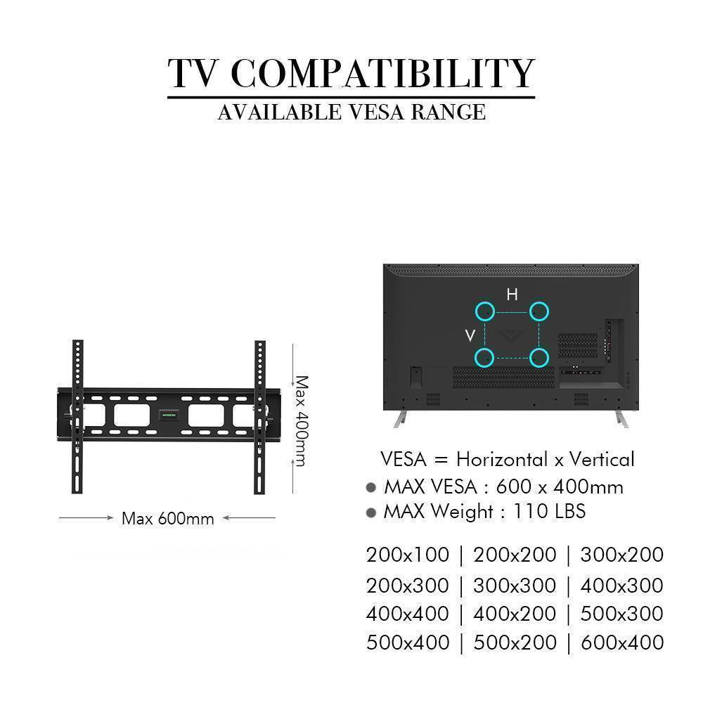 TV COMPATIBILITY  
AVAILABLE VESA RANGE  

VESA = Horizontal x Vertical  
MAX VESA: 600 x 400mm  
MAX Weight: 110 LBS  

200x100 | 200x200 | 300x200  
200x300 | 300x300 | 400x300  
400x400 | 400x200 | 500x300  
500x400 | 500x200 | 600x400