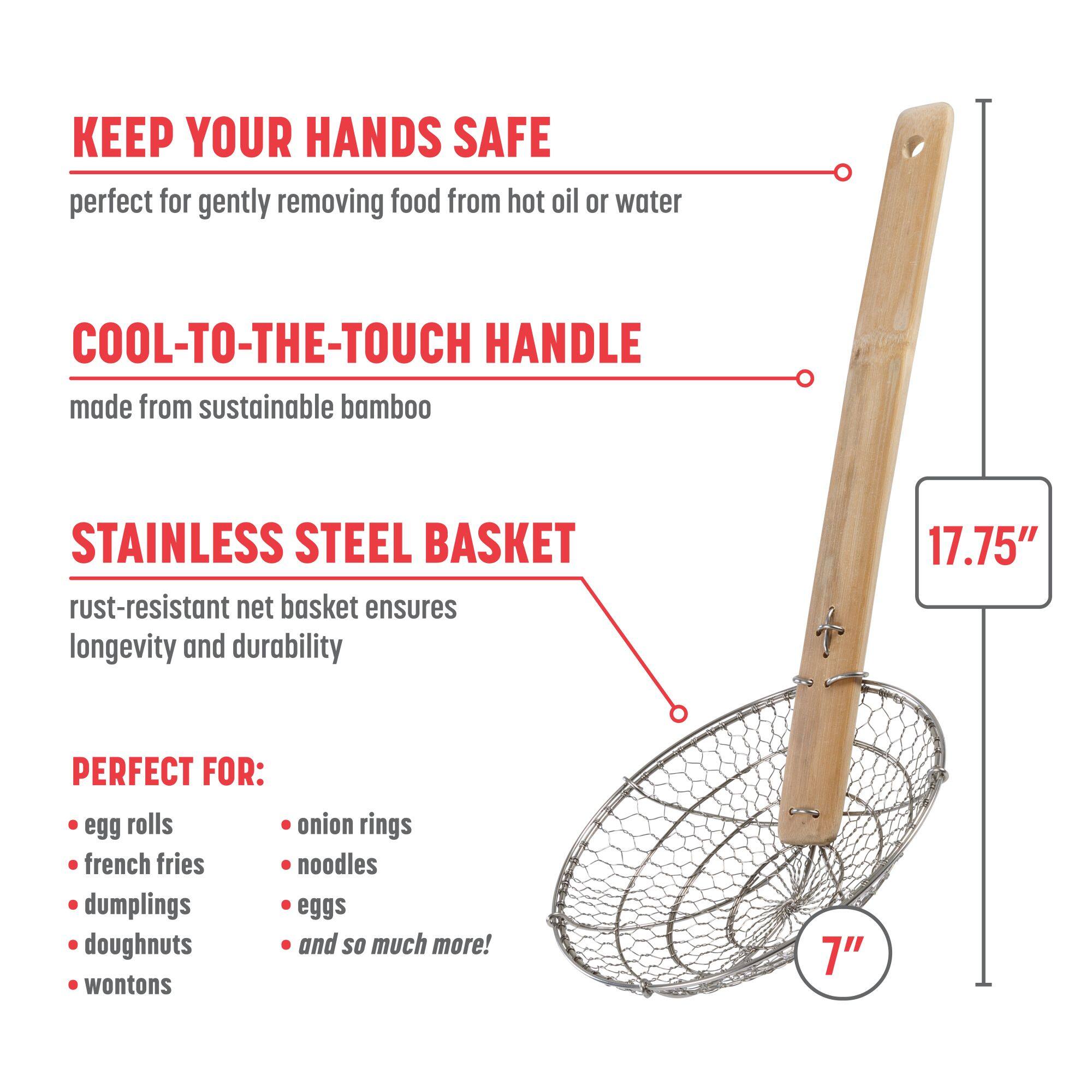 KEEP YOUR HANDS SAFE
perfect for gently removing food from hot oil or water

COOL-TO-THE-TOUCH HANDLE
made from sustainable bamboo

STAINLESS STEEL BASKET
rust-resistant net basket ensures longevity and durability

PERFECT FOR:
egg rolls
onion rings
french fries
noodles
dumplings
eggs
doughnuts
wontons
and so much more!

17.75"
7"
