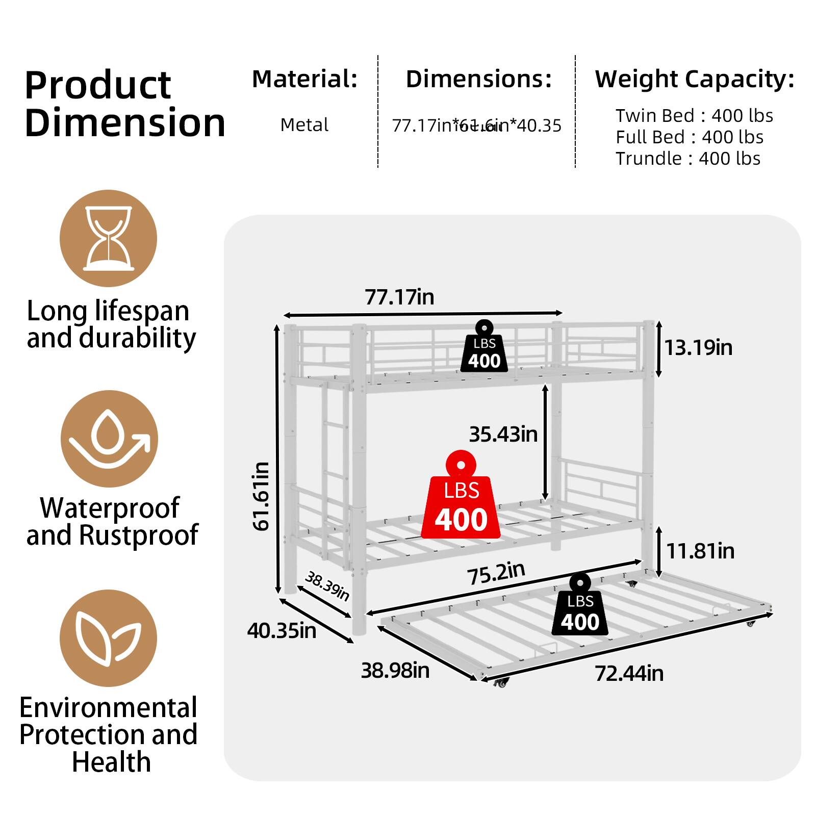 Product Material: Metal  
Dimensions: 77.17in x 66in x 40.35in  
Weight Capacity:  
- Twin Bed: 400 lbs  
- Full Bed: 400 lbs  
- Trundle: 400 lbs  

Long lifespan and durability  
Waterproof and Rustproof  
Environmental Protection and Health
