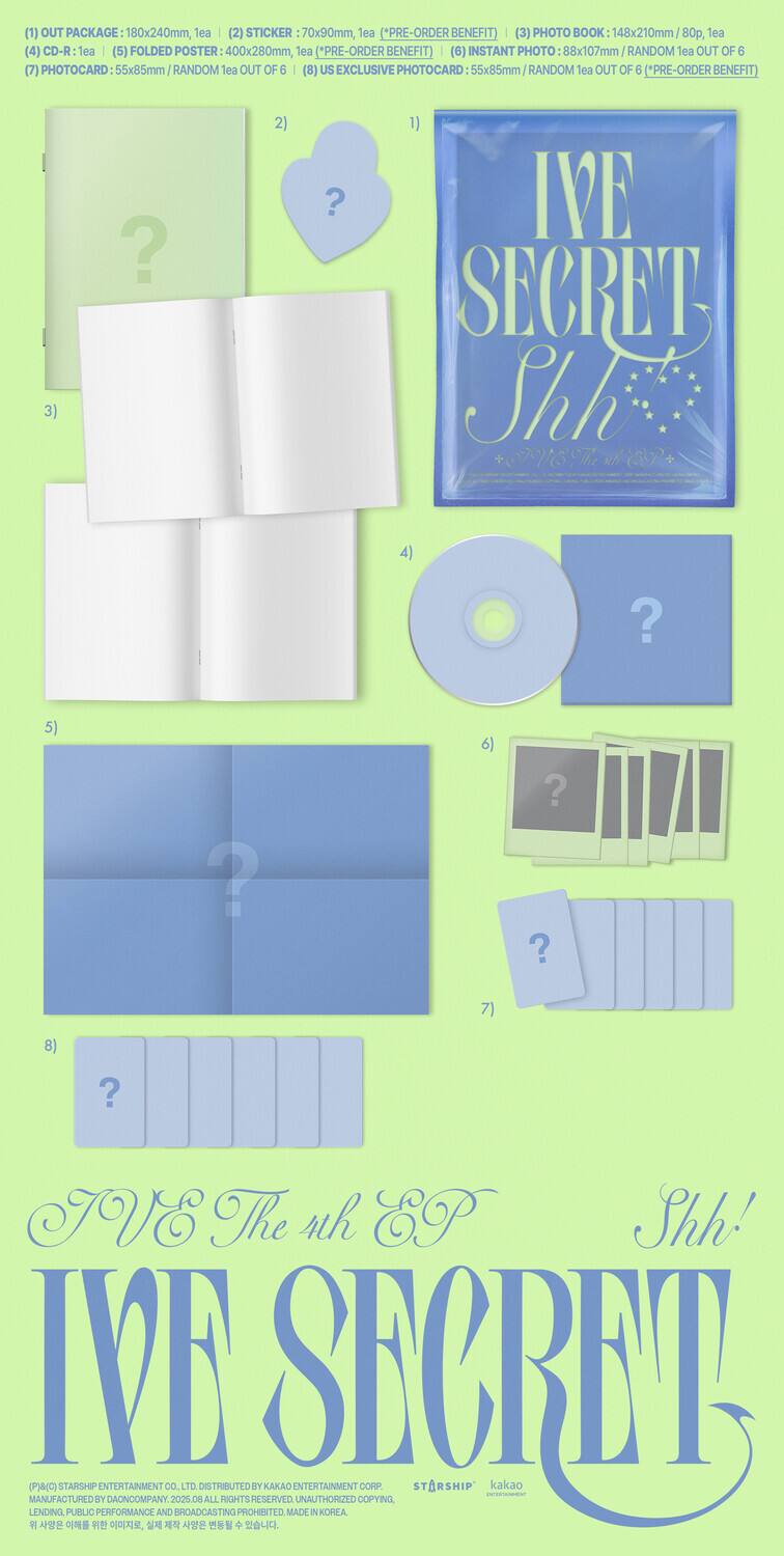 1. OUT PACKAGE: 180x240mm, 1ea  
2. STICKER: 70x90mm, 1ea (*PRE-ORDER BENEFIT)  
3. PHOTO BOOK: 148x210mm - 80, 1ea  
4. CD-R: Tea  
5. FOLDED POSTER: 400x280mm, 1ea (*PRE-ORDER BENEFIT)  
6. INSTANT PHOTO: 88x107mm RANDOM lea OUT OF 6  
7. PHOTOCARD: 55x85mm RANDOM lea OUT OF 6  
8. US EXCLUSIVE PHOTOCARD: 55x85mm RANDOM lea OUT OF 6 (*PRE-ORDER BENEFIT)  

IVE The 4th EP  
IVE SECRET  
Shh!  

IVE SECRET  
Shh!  

DISTRIBUTE BY KAKAO ENTERTAINMENT CORP  
MANUFACTURED BY DAONCOMPANY  
2025  
ALL RIGHTS RESERVED  
UNAUTHORIZED COPYING, LENDING, PUBLIC PERFORMANCE AND BROADCASTING PROHIBITED  
MADE IN