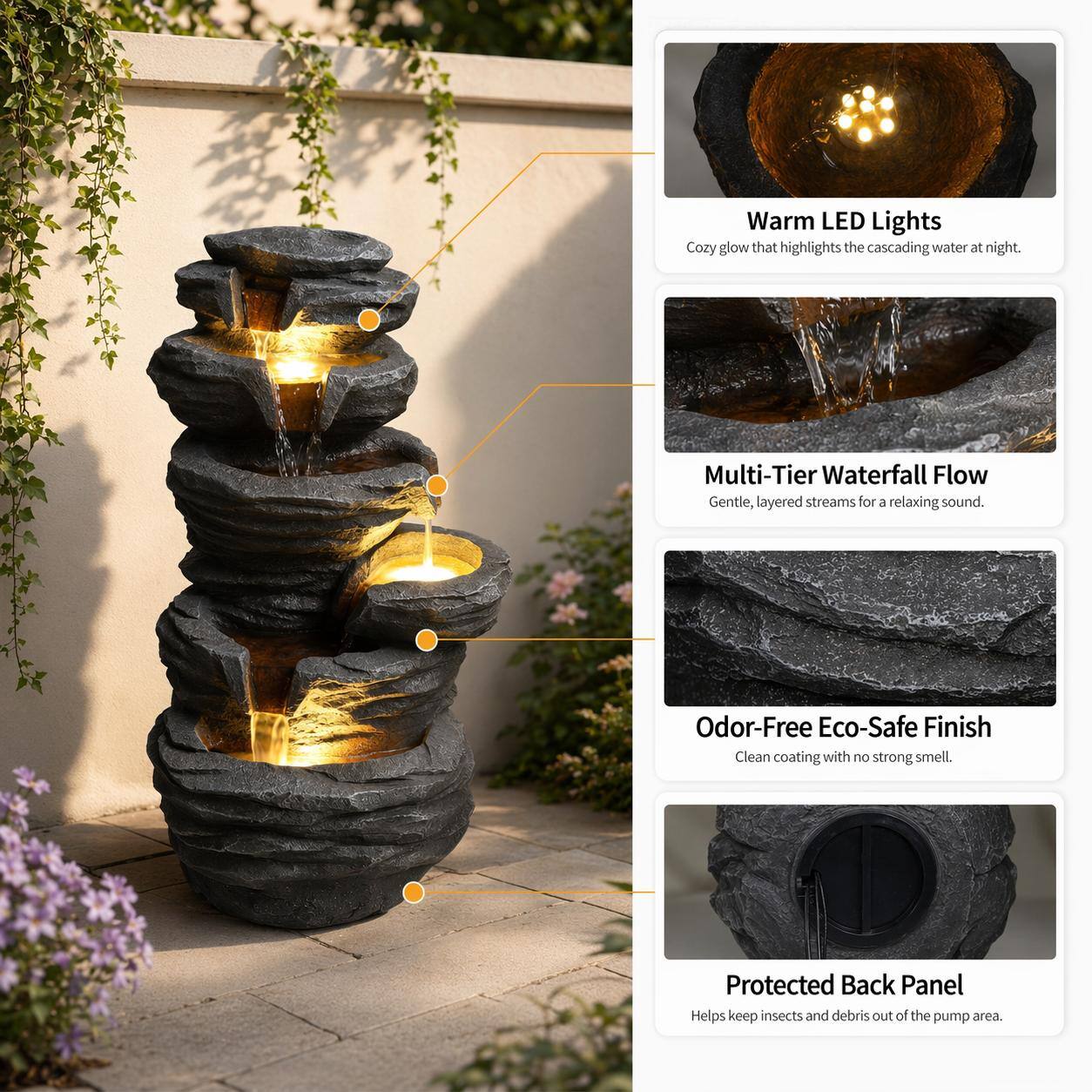 Warm LED Lights  
Cozy glow that highlights the cascading water at night.  

Multi-Tier Waterfall Flow  
Gentle, layered streams for a relaxing sound.  

Odor-Free Eco-Safe Finish  
Clean coating with no strong smell.  

Protected Back Panel  
Helps keep insects and debris out of the pump area.