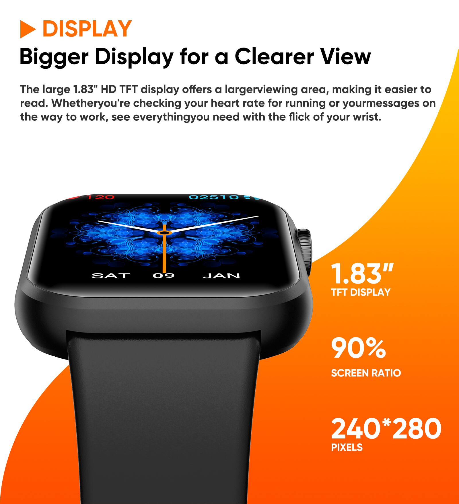 DISPLAY  
Bigger Display for a Clearer View  
The large 1.83" HD TFT display offers a larger viewing area, making it easier to read. Whether you're checking your heart rate for running or your messages on the way to work, see everything you need with the flick of your wrist.  

1.83" TFT DISPLAY  
90% SCREEN RATIO  
240*280 PIXELS