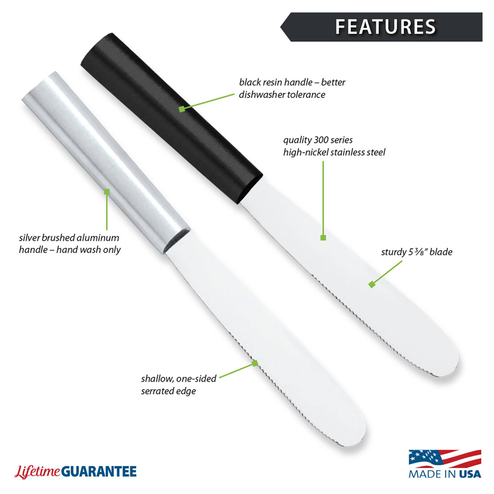 FEATURES
- black resin handle – better dishwasher tolerance
- quality 300 series high-nickel stainless steel
- silver brushed aluminum handle – hand wash only
- sturdy 5 3/8" blade
- shallow, one-sided serrated edge

Lifetime GUARANTEE
MADE IN USA