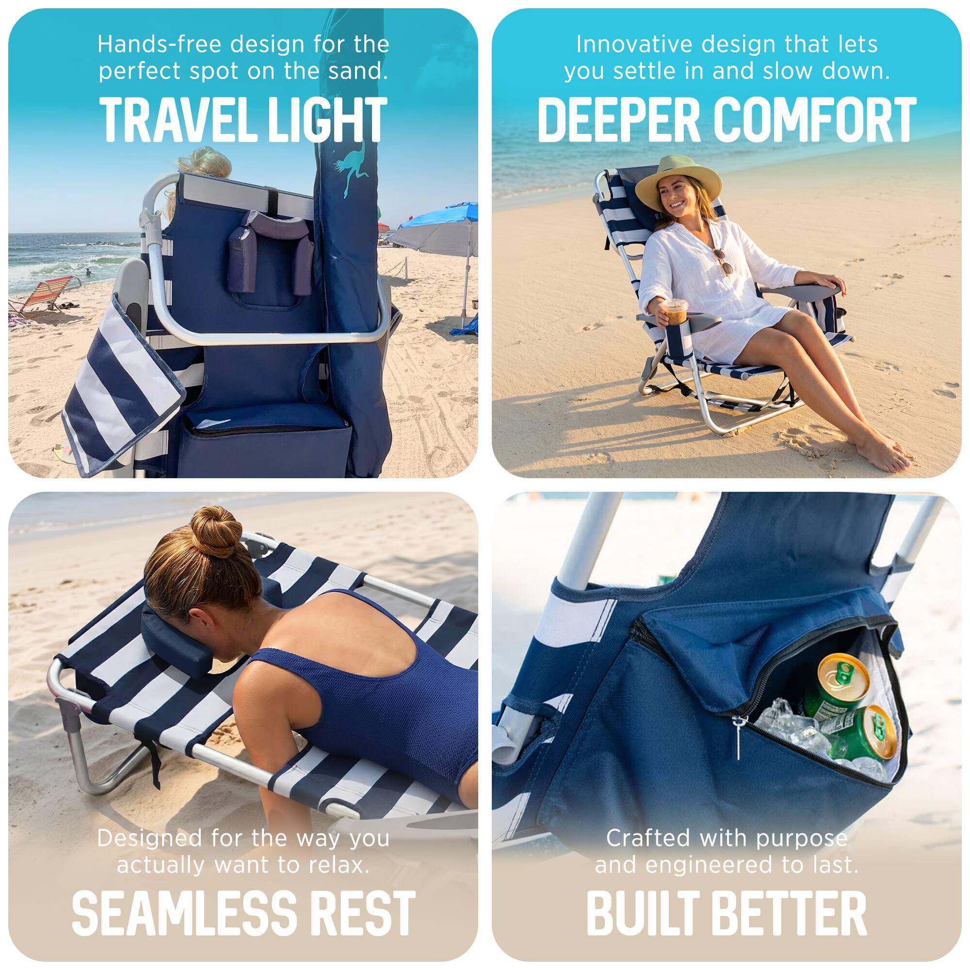 Hands-free design for the perfect spot on the sand.  
TRAVEL LIGHT  
Innovative design that lets you settle in and slow down.  
DEEPER COMFORT  
Designed for the way you actually want to relax.  
SEAMLESS REST  
Crafted with purpose and engineered to last.  
BUILT BETTER