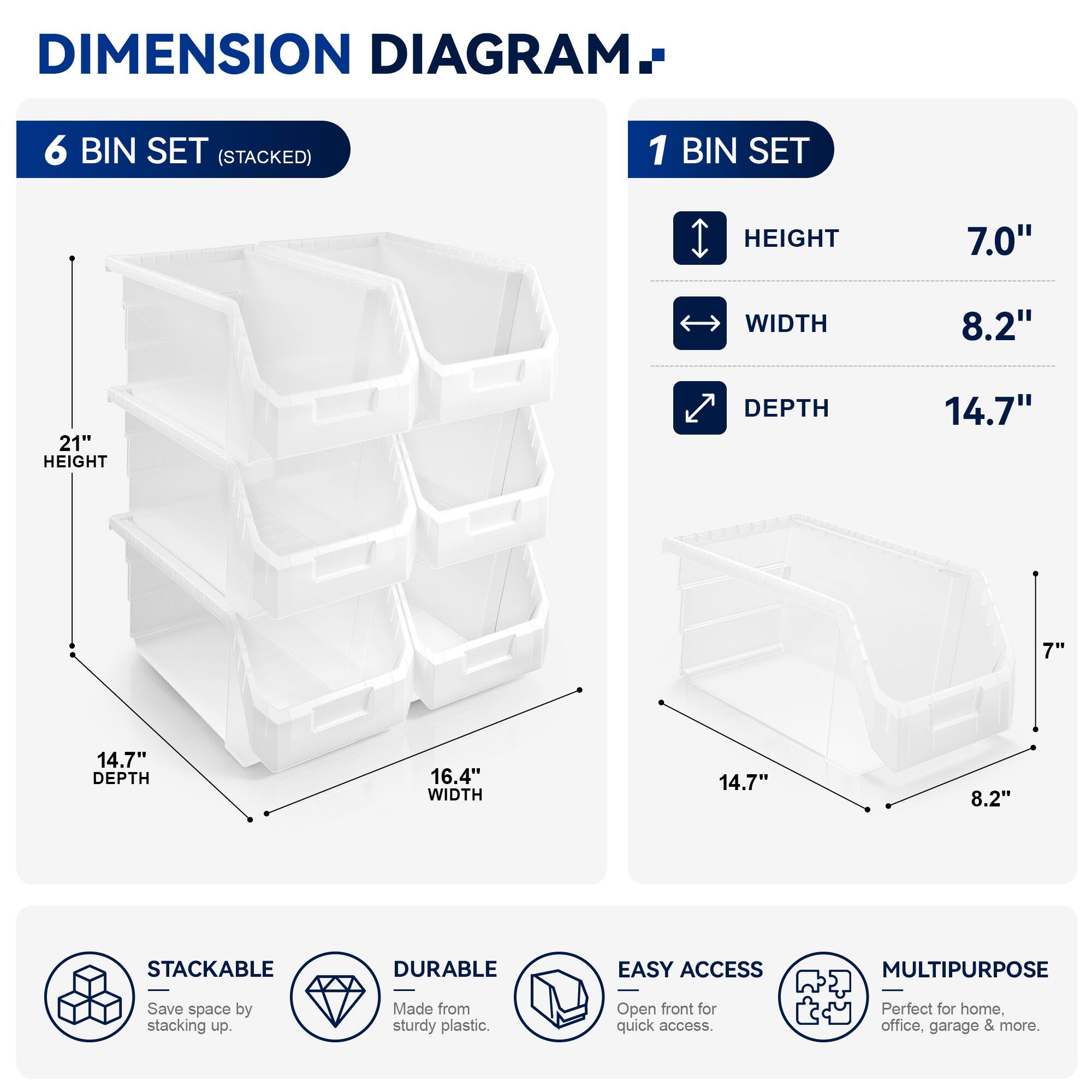 DIMENSION DIAGRAM

6 BIN SET (STACKED)
- HEIGHT: 21"
- WIDTH: 16.4"
- DEPTH: 14.7"

1 BIN SET
- HEIGHT: 7.0"
- WIDTH: 8.2"
- DEPTH: 14.7"

STACKABLE
DURABLE
EASY ACCESS
MULTIPURPOSE

Save space by stacking up. Made from sturdy plastic. Open front for quick access. Perfect for home, office, garage & more.