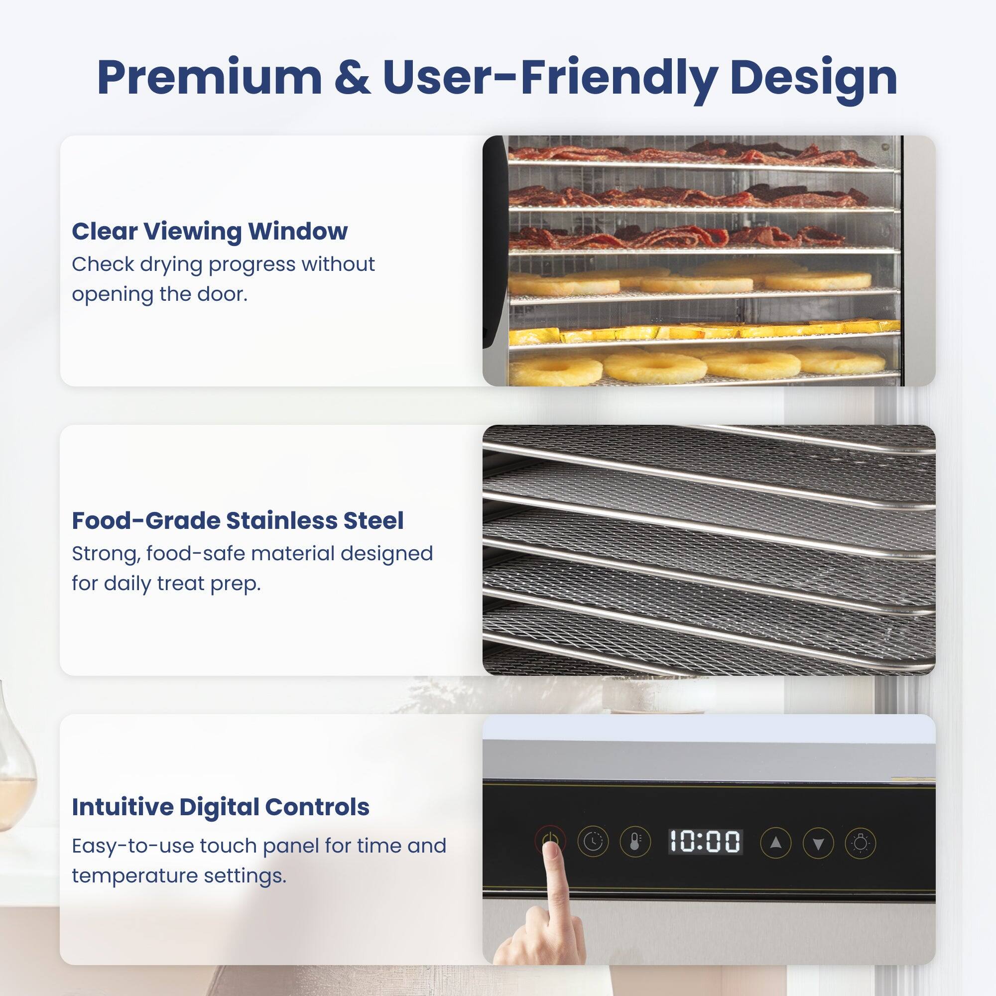 Premium & User-Friendly Design

Clear Viewing Window
Check drying progress without opening the door.

Food-Grade Stainless Steel
Strong, food-safe material designed for daily treat prep.

Intuitive Digital Controls
Easy-to-use touch panel for time and temperature settings.
