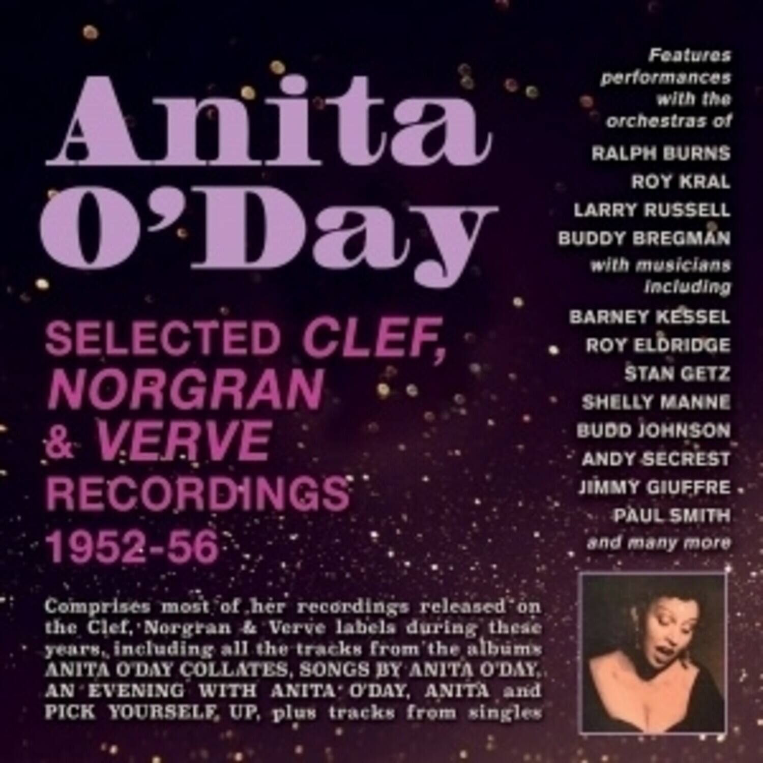 Anita O'Day  
SELECTED CLEF, NORGRAN & VERVE RECORDINGS 1952-56  

Features performances with the orchestras of  
RALPH BURNS  
ROY KRAL  
LARRY RUSSELL  
BUDDY BREGMAN  
with musicians including  
BARNEY KESSEL  
ROY ELDRIDGE  
STAN GETZ  
SHELLY MANNE  
BUDD JOHNSON  
ANDY SECREST  
JIMMY GIUFFRE  
PAUL SMITH  
and many more  

Comprises most of her recordings released on the Clef, Norgran & Verve labels during these years, including all the tracks from the albums ANITA O'DAY COLLECTS, SONGS BY ANITA O'DAY, AN EVENING WITH ANITA O'DAY, ANITA and PICK YOURSELF UP, plus tracks from singles.