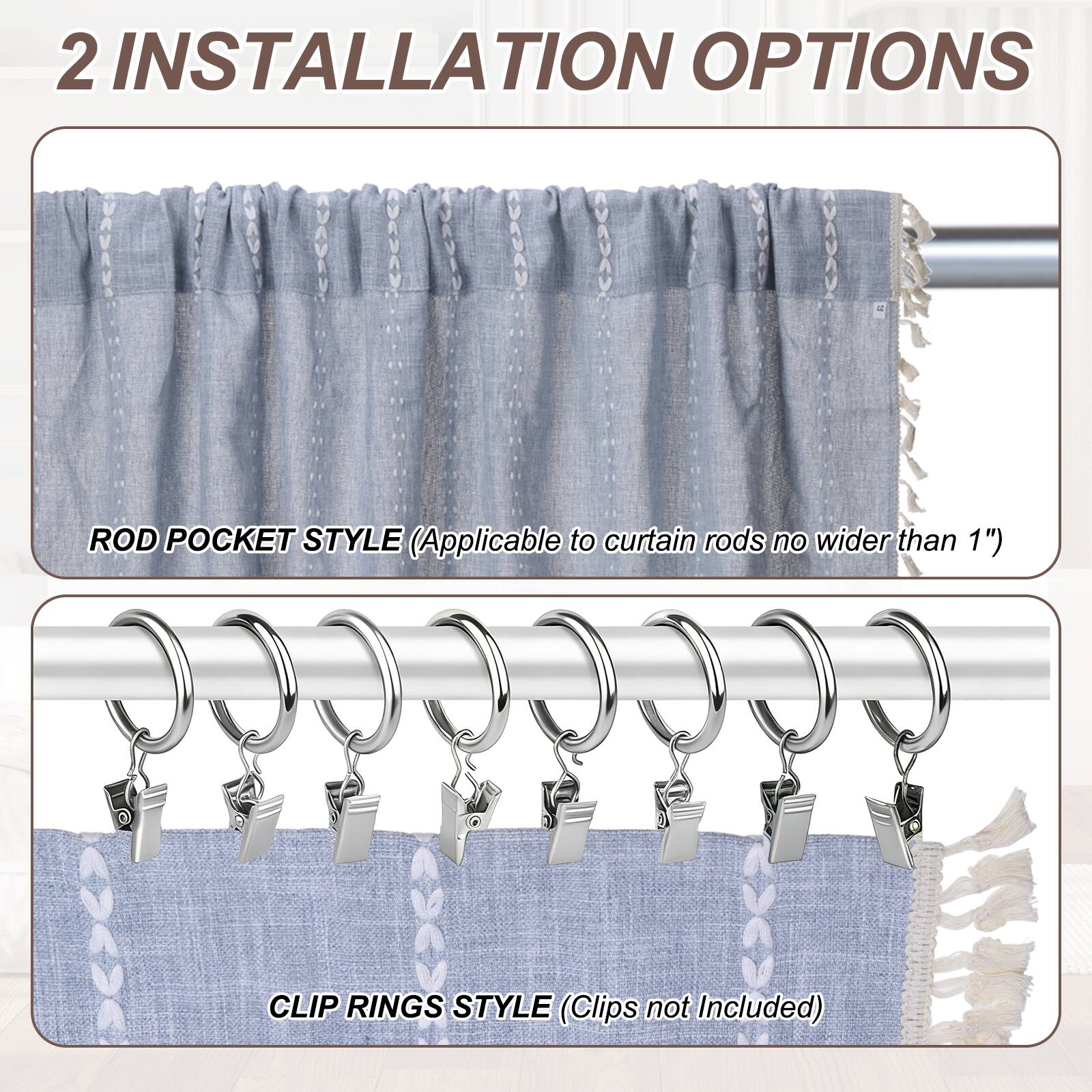 2 INSTALLATION OPTIONS

ROD POCKET STYLE (Applicable to curtain rods no wider than 1")

CLIP RINGS STYLE (Clips not Included)