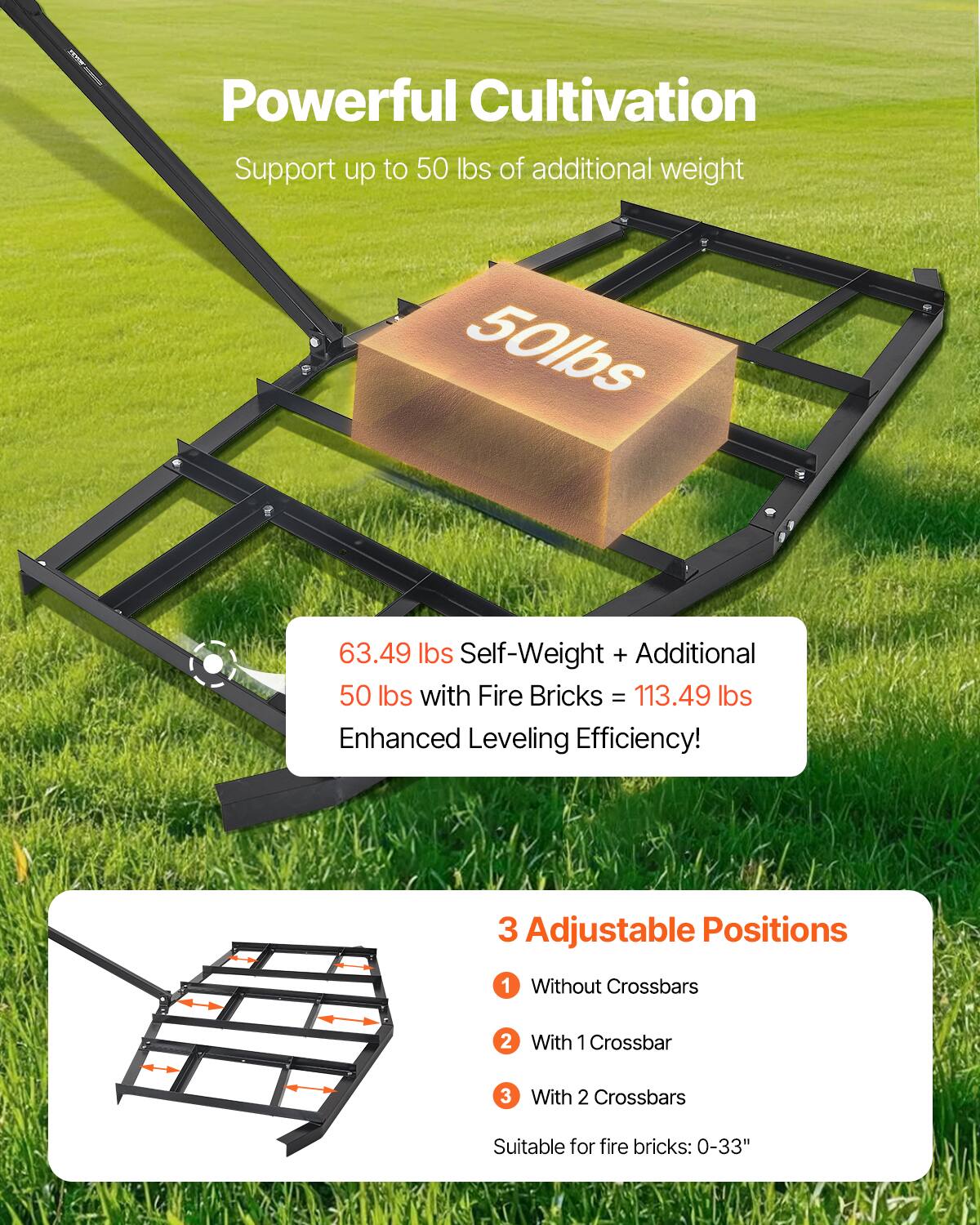 Powerful Cultivation
Support up to 50 lbs of additional weight

50lbs

63.49 lbs Self-Weight + Additional 50 lbs with Fire Bricks = 113.49 lbs
Enhanced Leveling Efficiency!

3 Adjustable Positions
1. Without Crossbars
2. With 1 Crossbar
3. With 2 Crossbars
Suitable for fire bricks: 0-33"