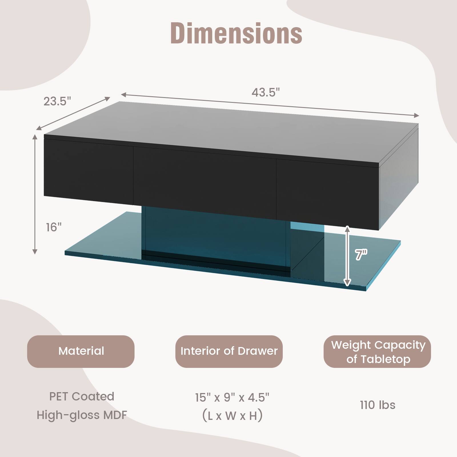 Dimensions: 23.5", 43.5", 16", 7"
Material: PET Coated High-gloss MDF
Interior of Drawer: 15" x 9" x 4.5" (L x W x H)
Weight Capacity of Tabletop: 110 lbs