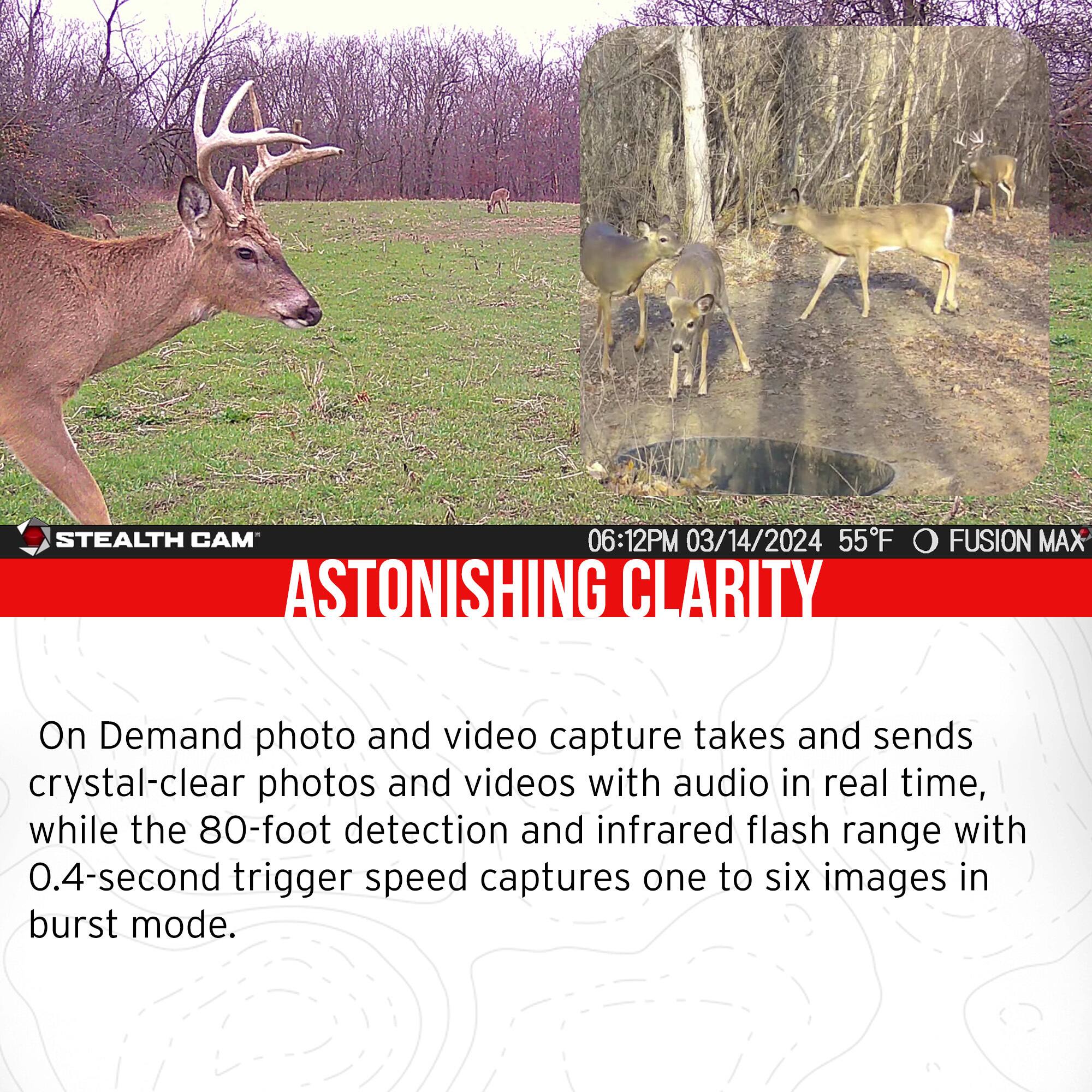 STEALTH CAM  
06:12PM 03/14/2024 55°F  
FUSION MAX  
ASTONISHING CLARITY  

On Demand photo and video capture takes and sends crystal-clear photos and videos with audio in real time, while the 80-foot detection and infrared flash range with 0.4-second trigger speed captures one to six images in burst mode.