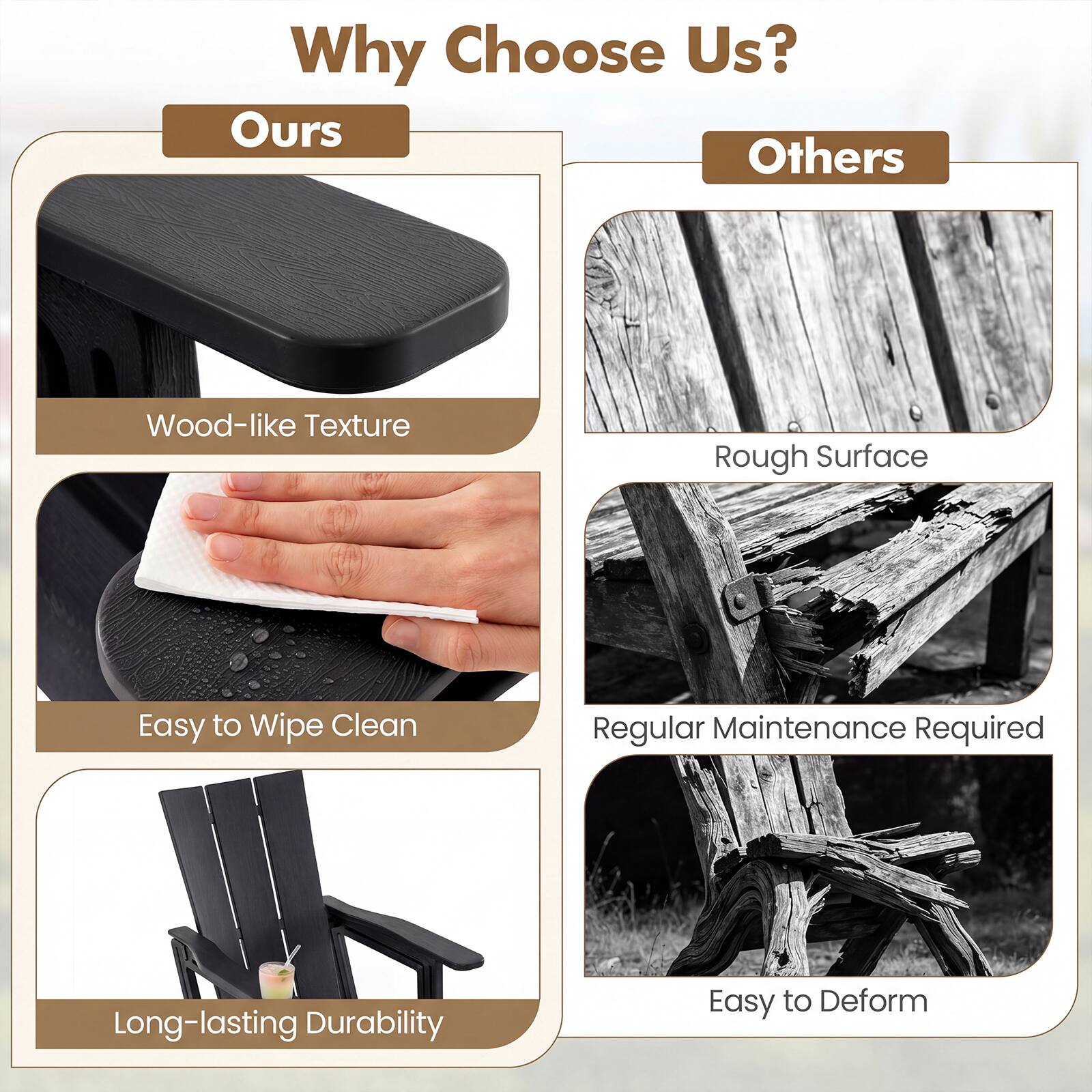 Why Choose Us?

Ours
- Wood-like Texture
- Easy to Wipe Clean
- Long-lasting Durability

Others
- Rough Surface
- Regular Maintenance Required
- Easy to Deform