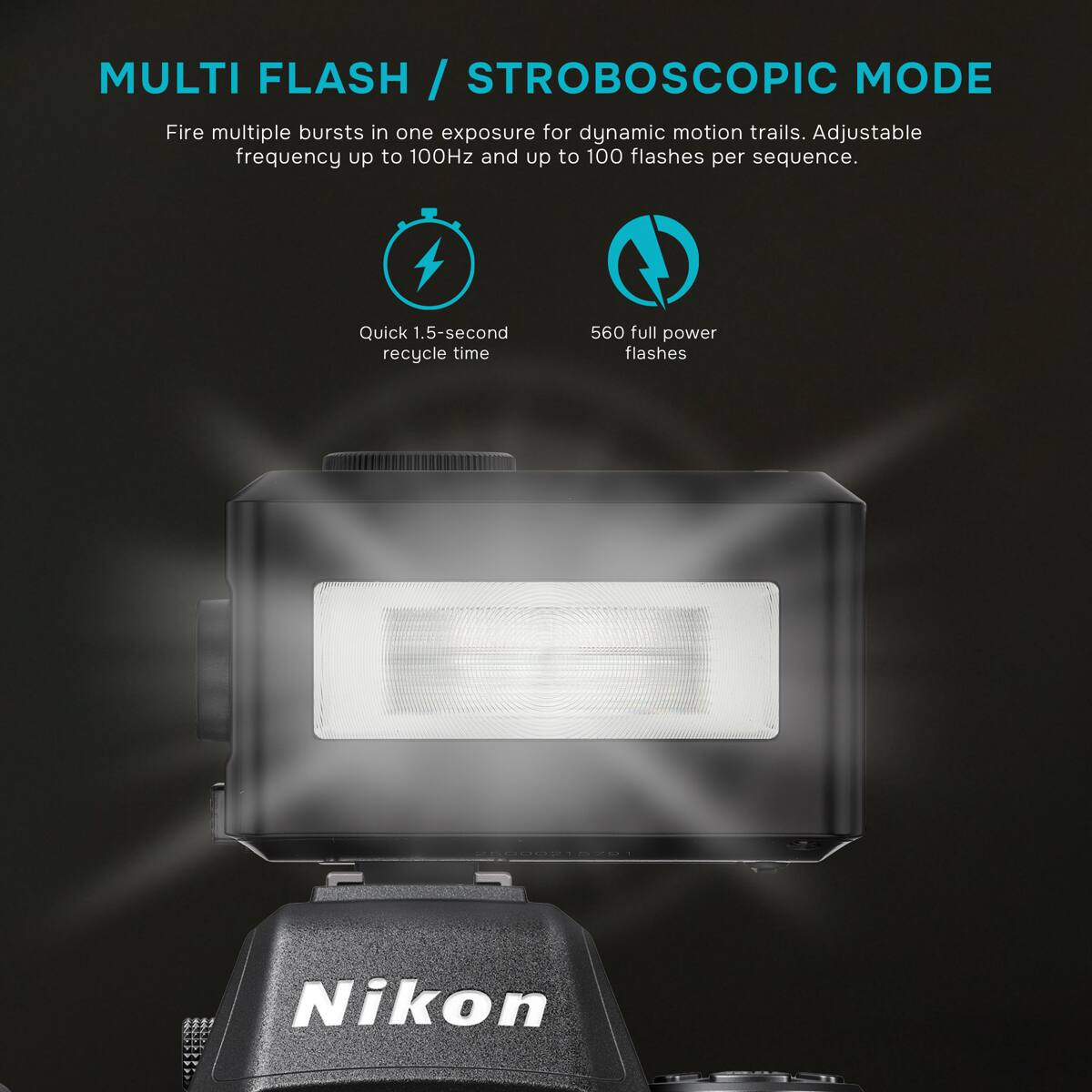 MULTI FLASH / STROBOSCOPIC MODE  
Fire multiple bursts in one exposure for dynamic motion trails. Adjustable frequency up to 100Hz and up to 100 flashes per sequence.  
Quick 1.5-second recycle time  
560 full power flashes  
25000215791  
Nikon
