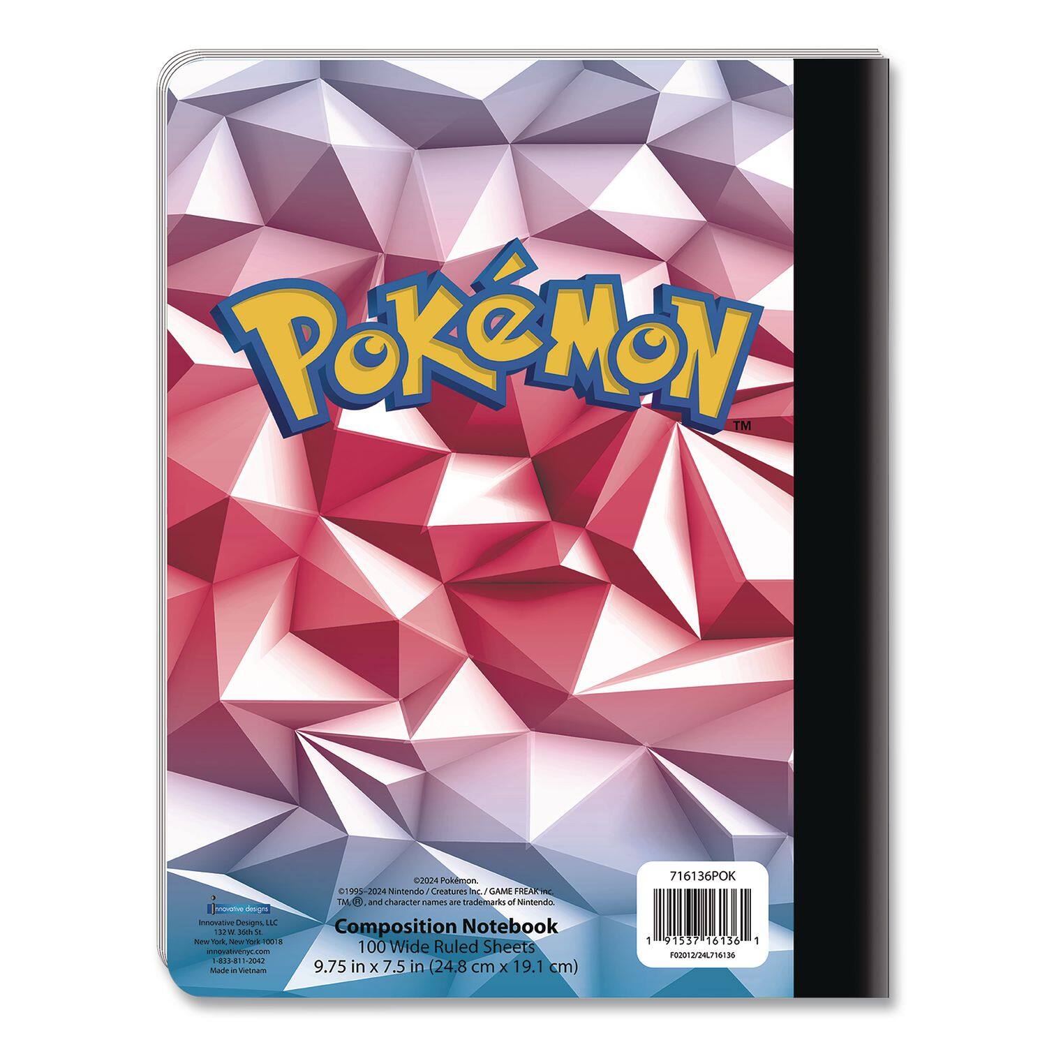 Pokémon™  
Composition Notebook  
100 Wide Ruled Sheets  
9.75 in x 7.5 in (24.8 cm x 19.1 cm)  

Innovative Designs  
Innovative Designs, LLC  
New York, New York 10018  
1-888-817-2002  

©1995-2024 Nintendo/Creatures Inc./GAME FREAK inc.  
TM, ™, and character names are trademarks of Nintendo.  

Made in Vietnam  

716136POK  
F002012/24L/16130  

1 9 51357 16136 1  
F002012/24L/16130