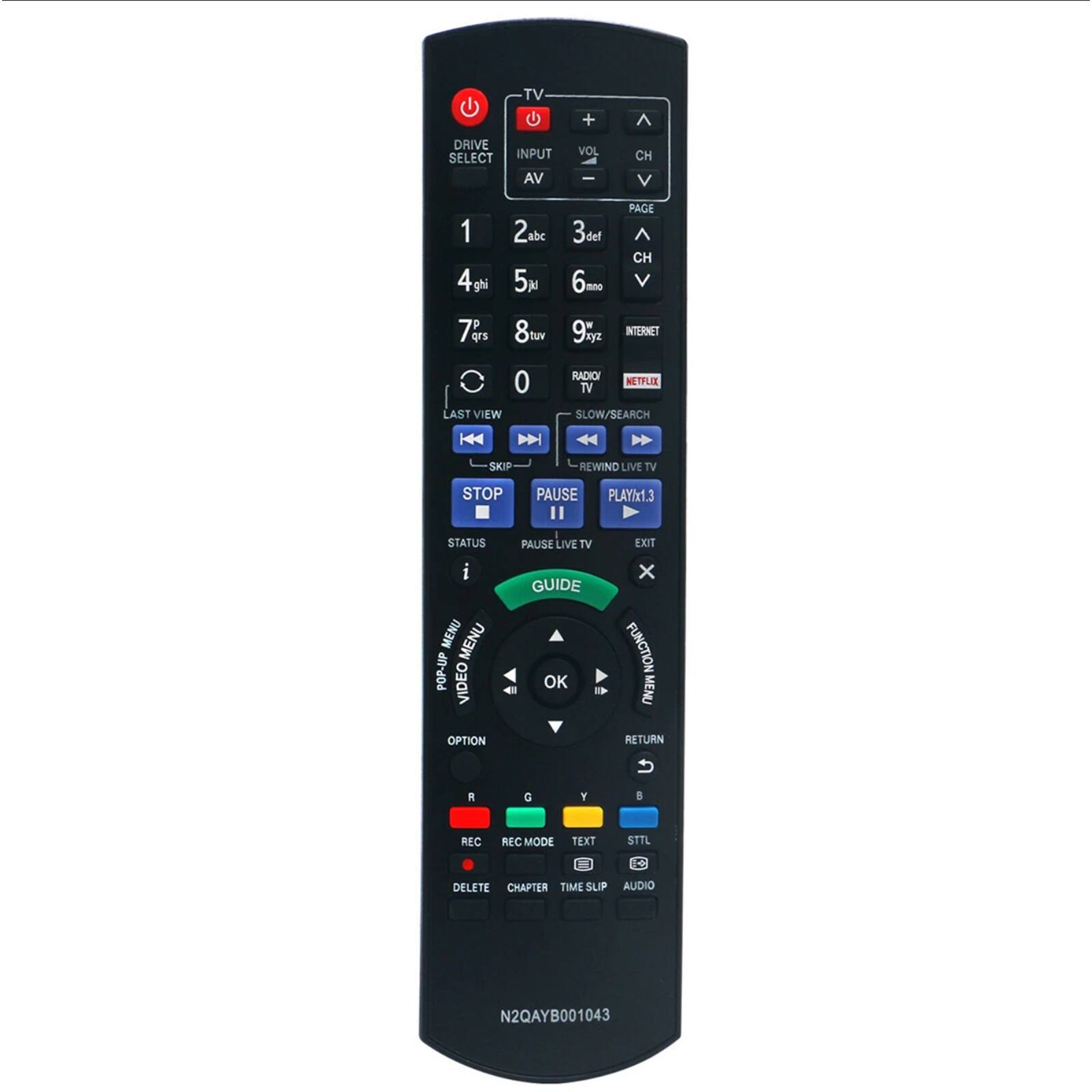 TV +  
DRIVE SELECT  
INPUT AV  
VOL +  
CH +  
PAGE +  
CH +  
3def  
6mno  
9wxyz  
INTERNET  
RADIO TV  
NETFLIX  
SLOW/SEARCH  
REWIND LIVE TV  
STOP  
PAUSE  
PLAY x1.3  
STATUS  
MENU  
POP-UP MENU  
VIDEO MENU  
GUIDE  
OK  
EXIT  
FUNCTION MENU  
OPTION  
RETURN  
R  
G  
Y  
B  
REC  
REC MODE  
DELETE  
CHAPTER  
TIME SLIP  
AUDIO  
TEXT  
STTL  
N2QAYB001043