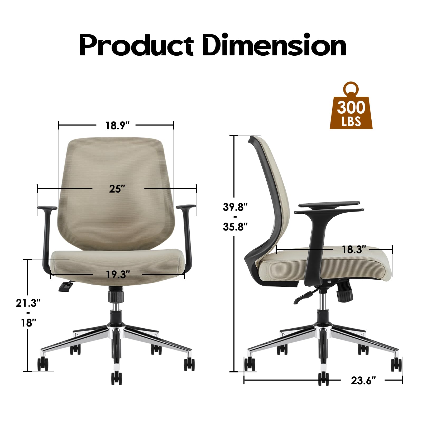 Product Dimension  
300 LBS  
18.9"  
25"  
19.3"  
21.3"  
18"  
39.8"  
35.8"  
18.3"  
23.6"
