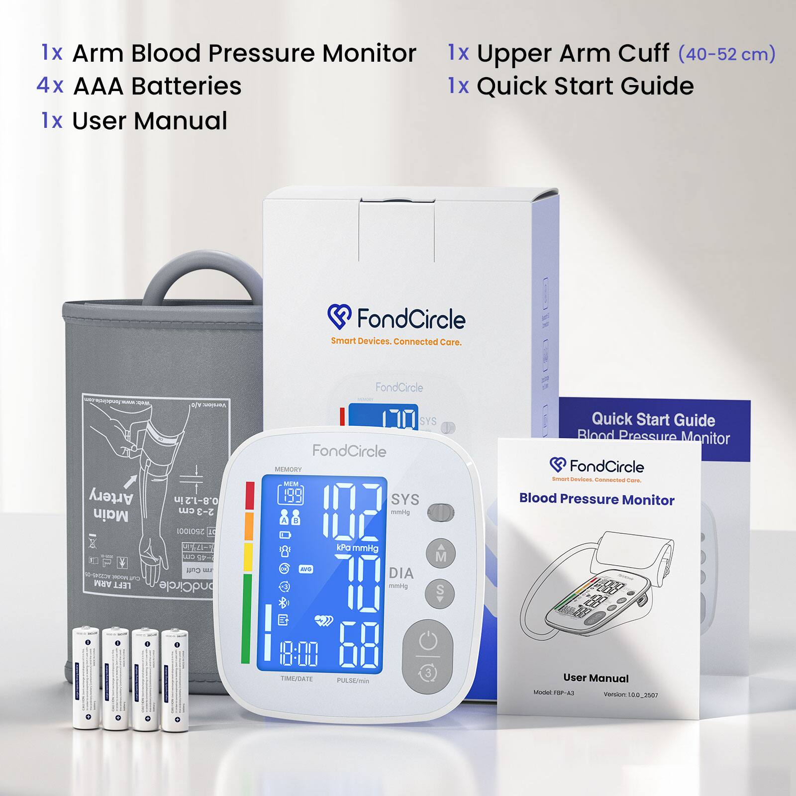 1x Arm Blood Pressure Monitor  
1x Upper Arm Cuff (40-52 cm)  
4x AAA Batteries  
1x Quick Start Guide  
1x User Manual  

FondCircle Smart Devices. Connected Care.  

FondCircle  
Artery Main  
Version: Aft 0.8-1.2in cm 2-3 2501001 10  
SYS FondCircle MEMORY MEM SYS mmHg A DAY  

Quick Start Guide Blood Pressure Monitor FondCircle Smart Devices. Connected Care. Blood Pressure Monitor  
CUJ -45 Cuff AC2245-05 Model Cut ARM LEFT ondCircle  
AVG  
kPa mmHg DIA mmHg  
M S  
8:00 TIME/DATE PULSE/min  
3  

User Manual  
Model FBP-A3  
Version: 00 2507