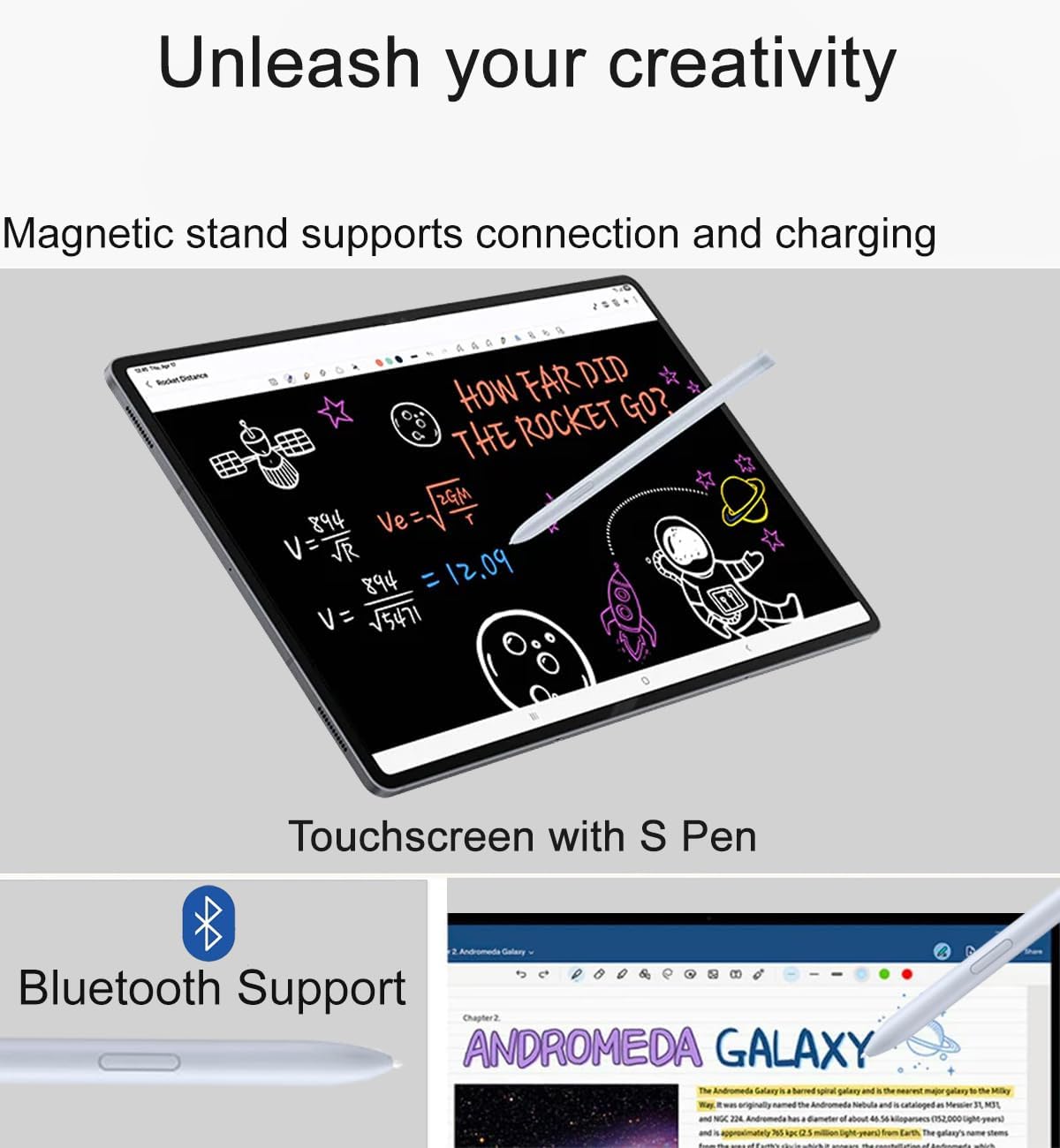 Unleash your creativity

Magnetic stand supports connection and charging

Touchscreen with S Pen

Bluetooth Support

HOW FAR DID THE ROCKET GO?

Ve = √(2GM / r)

V = √(894 / 54711) = 12.09

ANDROMEDA GALAXY