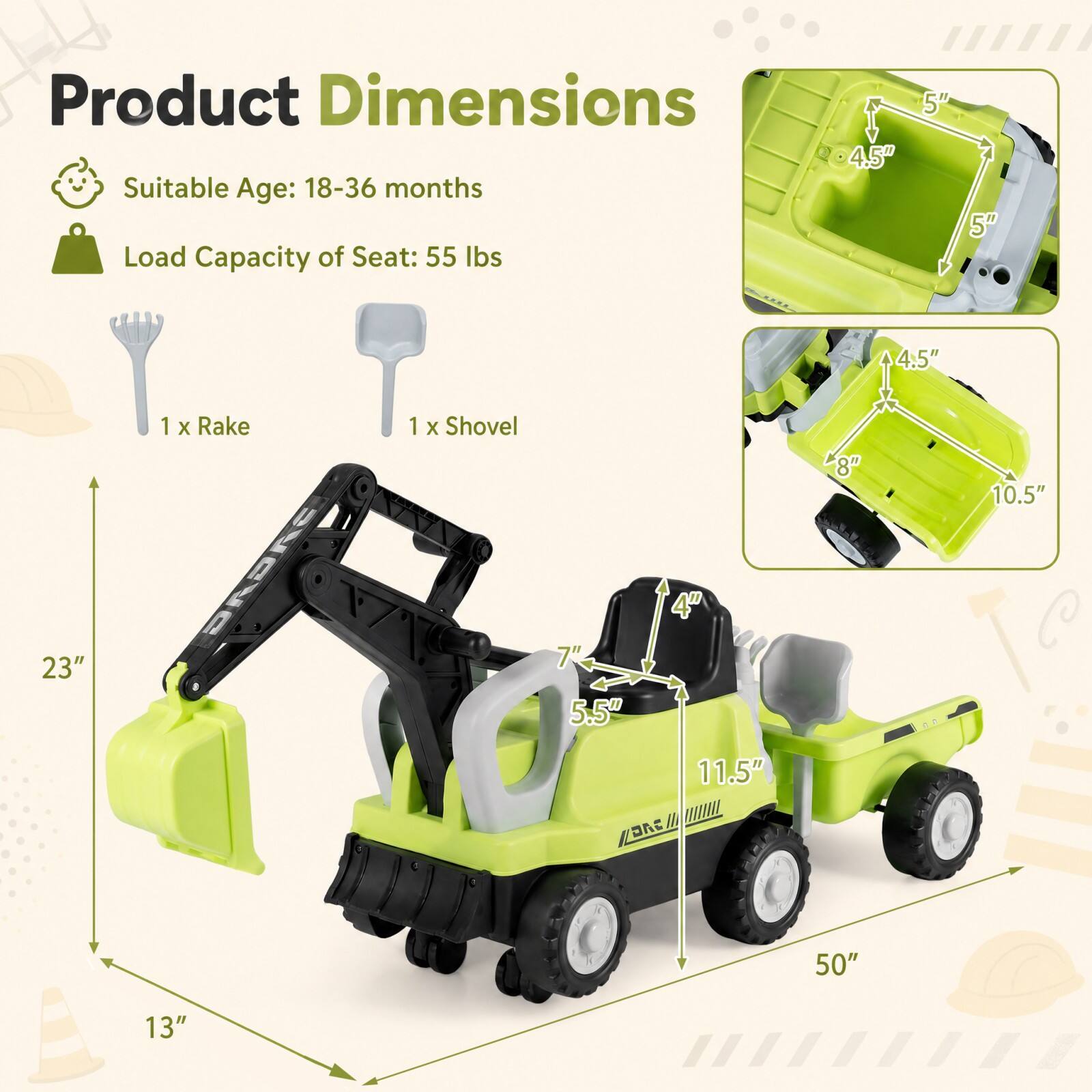 Product Dimensions  
Suitable Age: 18-36 months  
Load Capacity of Seat: 55 lbs  

1 x Rake  
1 x Shovel  

4.5"  
5"  
5"  
4.5"  
8"  
10.5"  
4"  
23"  
7" 5.5"  
11.5"  
50"  
13"