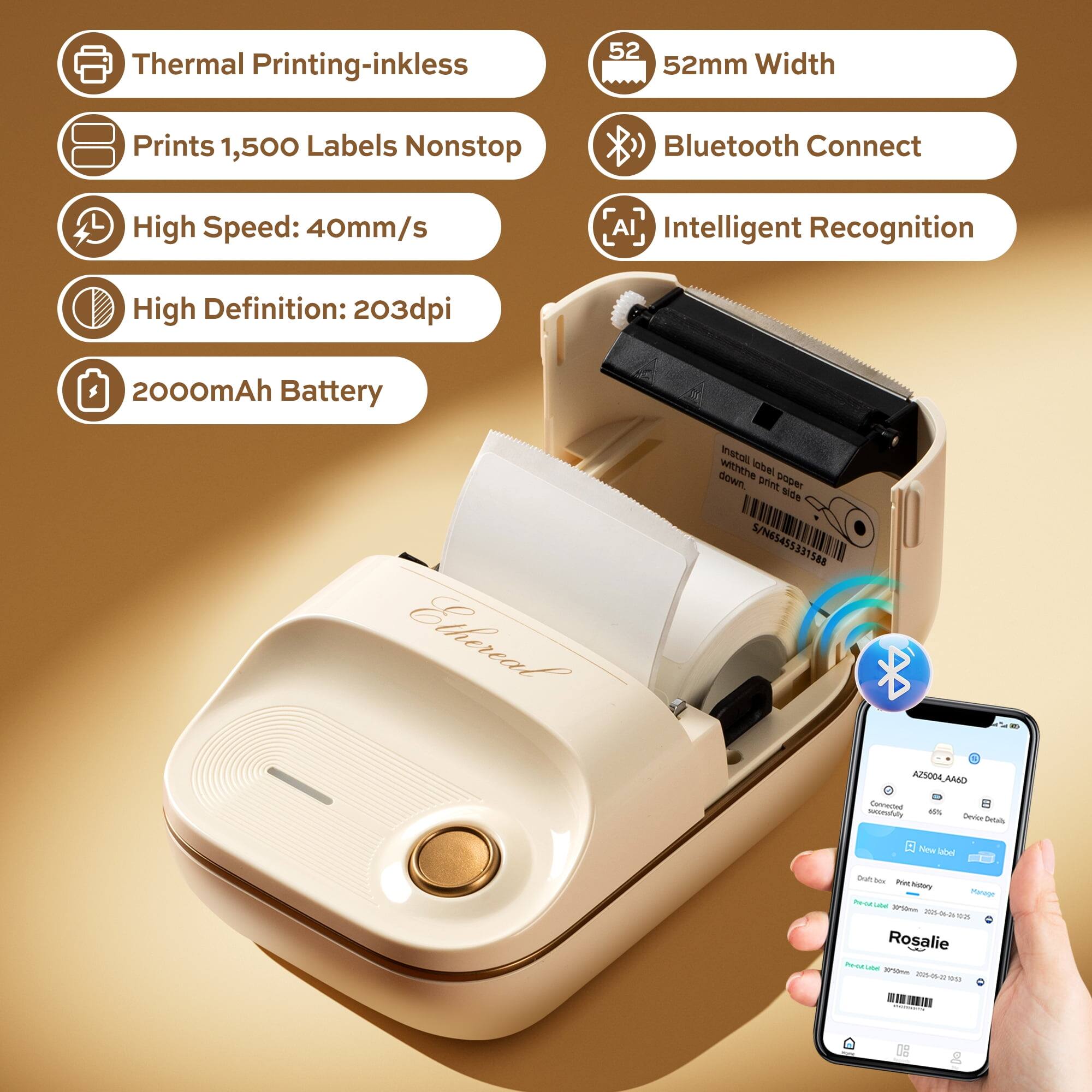 Thermal Printing-inkless  
52mm Width  
Prints 1,500 Labels Nonstop  
Bluetooth Connect  
High Speed: 40mm/s  
Intelligent Recognition  
High Definition: 203dpi  
2000mAh Battery  

Ethereal IARU  
Label down  
NSA 5/N65455331588  
AZS004.ANAD  

Rosalie