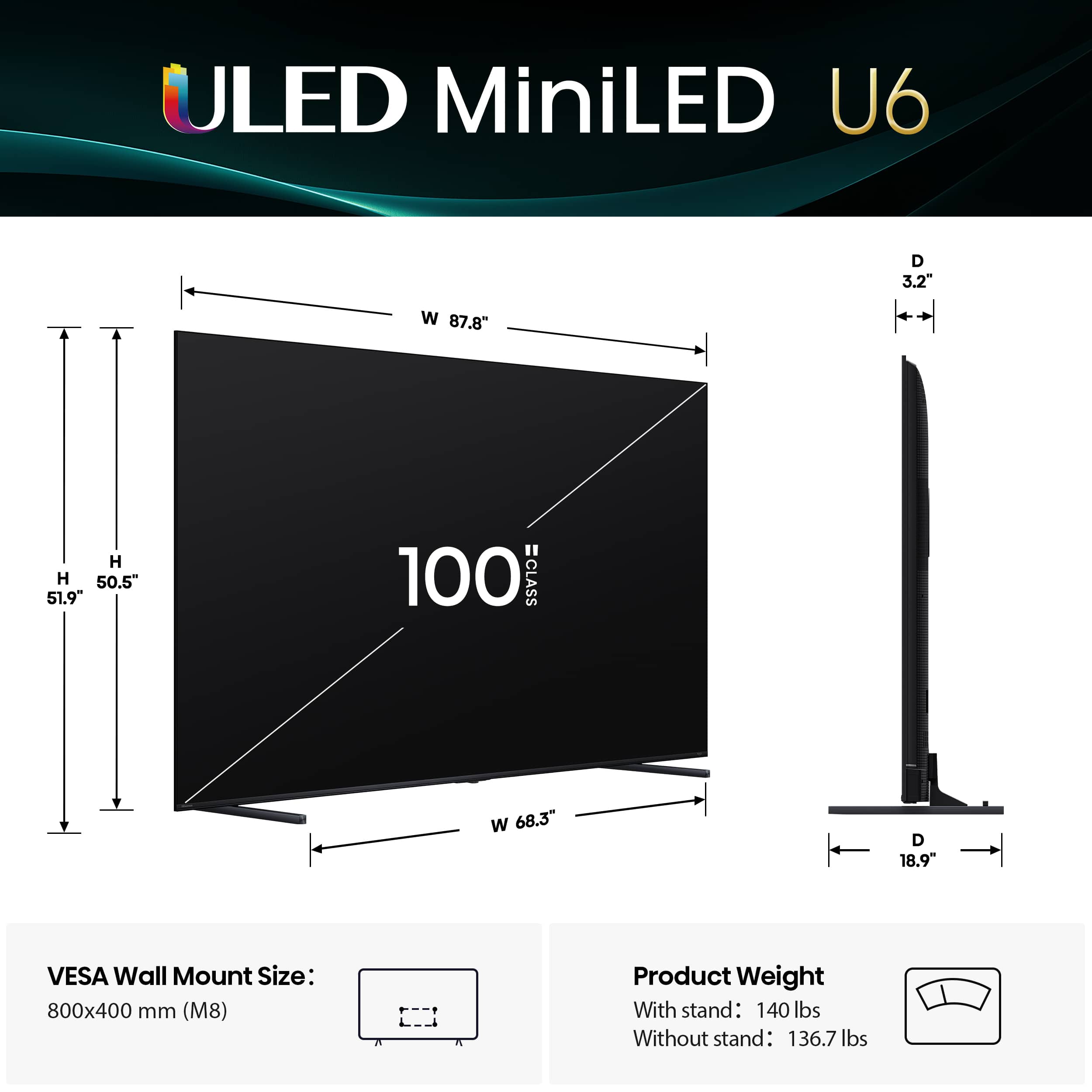 ULED MiniLED U6 D 3.2" W 87.8" H H 50.5" 51.9" 100 CLASS w 68.3" D 18.9" VESA Wall Mount Size: 800x400 mm (M8) Product Weight With stand: 140 lbs Without stand: 136.7 lbs