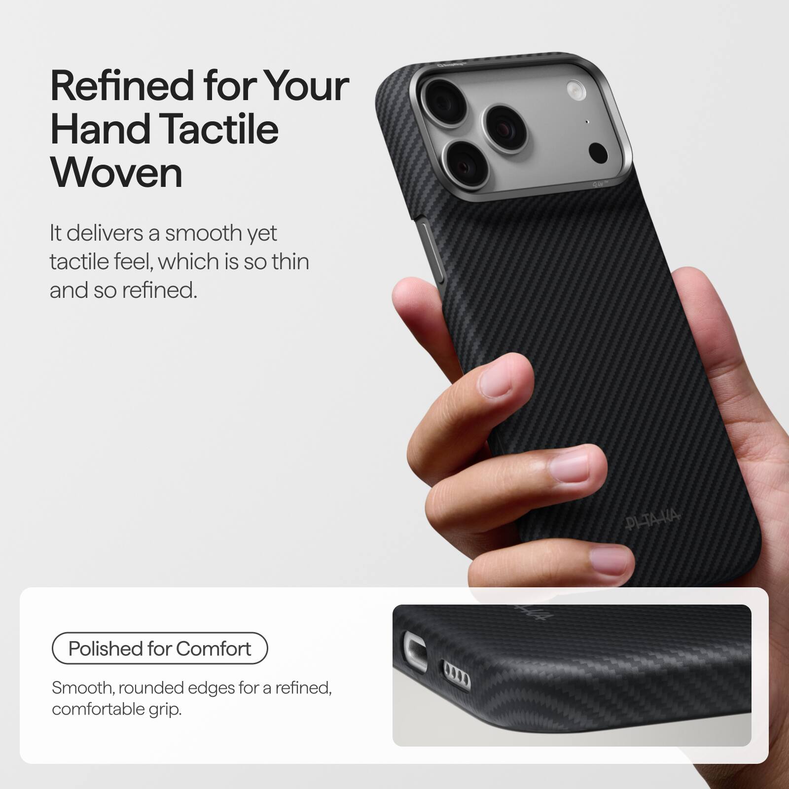 Refined for Your Hand Tactile Woven

It delivers a smooth yet tactile feel, which is so thin and so refined.

PI-TA-KA

Polished for Comfort

Smooth, rounded edges for a refined, comfortable grip.