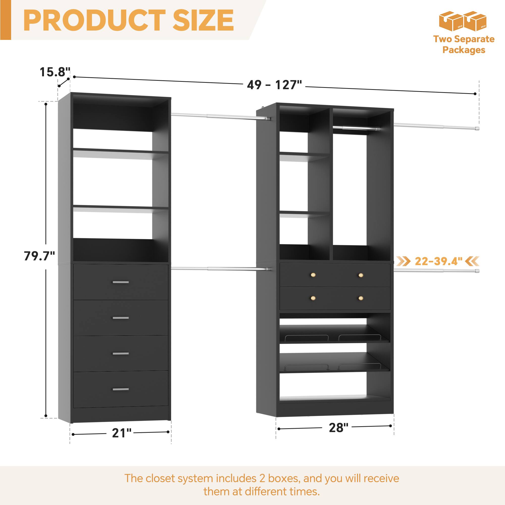 PRODUCT SIZE

- Height: 79.7"
- Width: 21" - 28"
- Depth: 15.8" - 49 - 127"
- Shelf Depth: 22-39.4"

Two Separate Packages

The closet system includes 2 boxes, and you will receive them at different times.