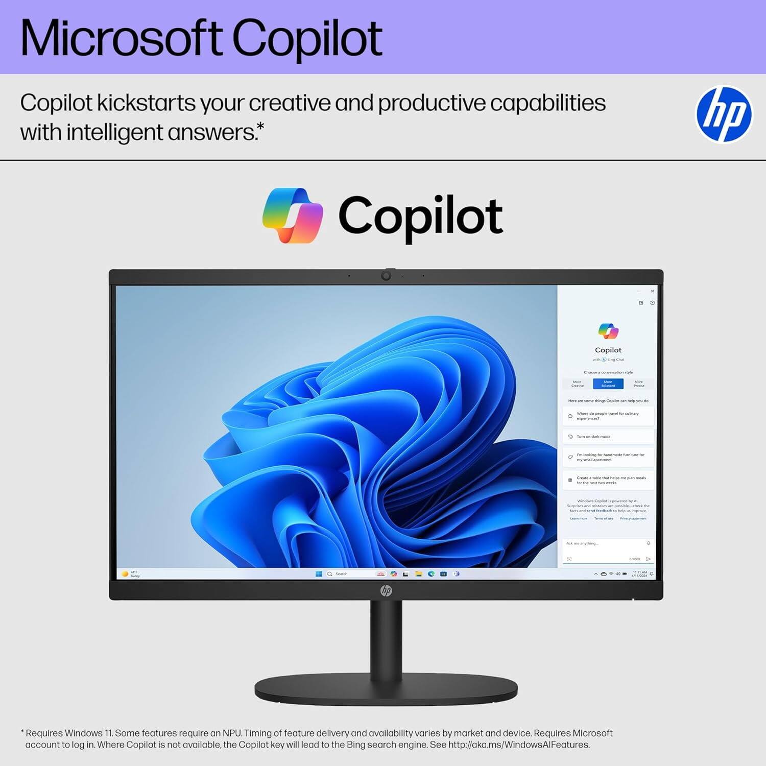 Microsoft Copilot

Copilot kickstarts your creative and productive capabilities with intelligent answers.*

Copilot

*Requires Windows 11. Some features require an NPU. Timing of feature delivery and availability varies by market and device. Requires Microsoft account to log in. Where Copilot is not available, the Copilot key will lead to the Bing search engine. See http://aka.ms/WindowsAlFeatures.