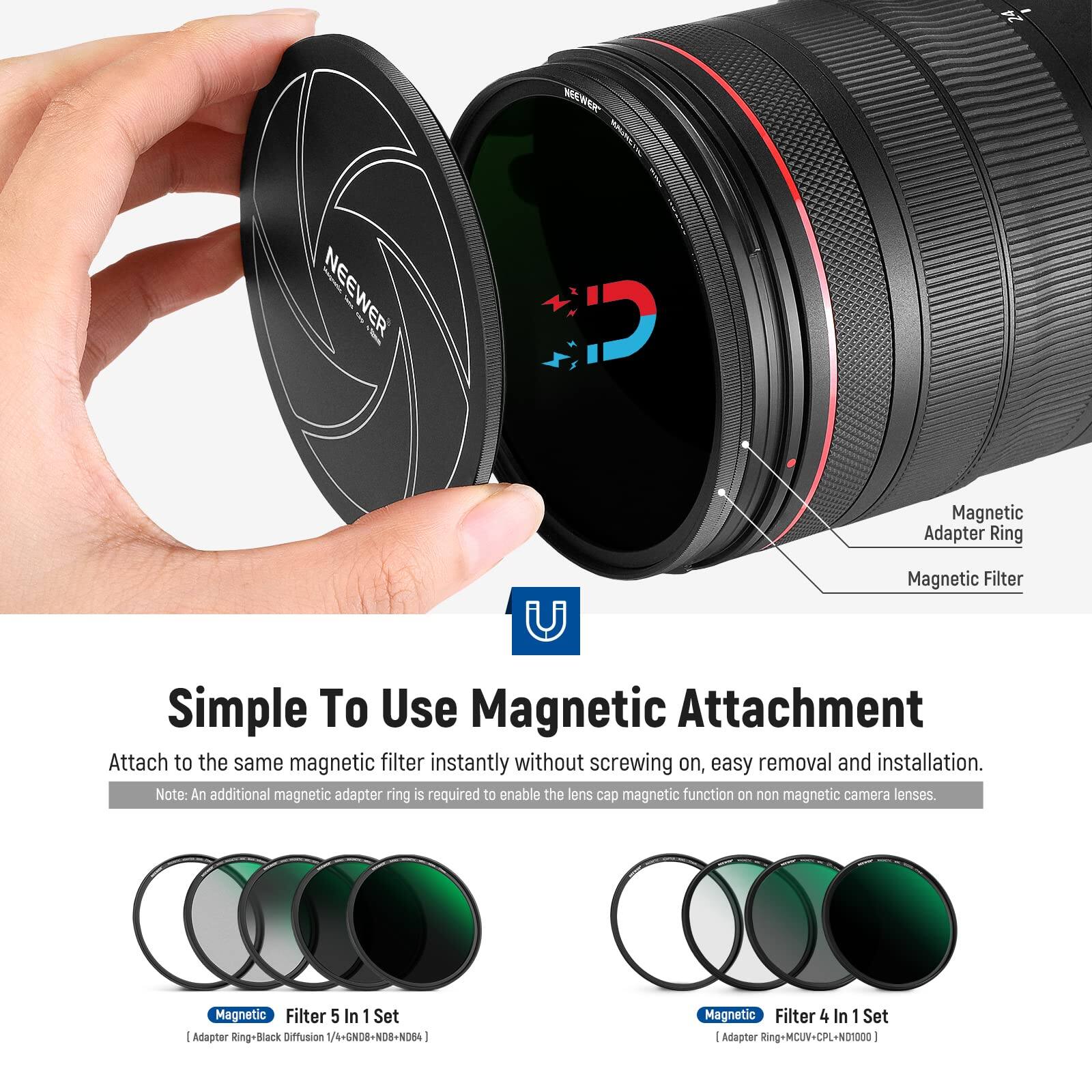 NEEWER Magnetic Adapter Ring Magnetic Filter U

Simple To Use Magnetic Attachment  
Attach to the same magnetic filter instantly without screwing on, easy removal and installation.  
Note: An additional magnetic adapter ring is required to enable the lens cap magnetic function on non magnetic camera lenses.

Magnetic Filter 5 In 1 Set Adaptor Ring-Black Diffusion /4+GND8+NDB-N084  
Magnetic Filter 4 In 1 Set Adaptor Ring-MC-UV-CPL-ND1000
