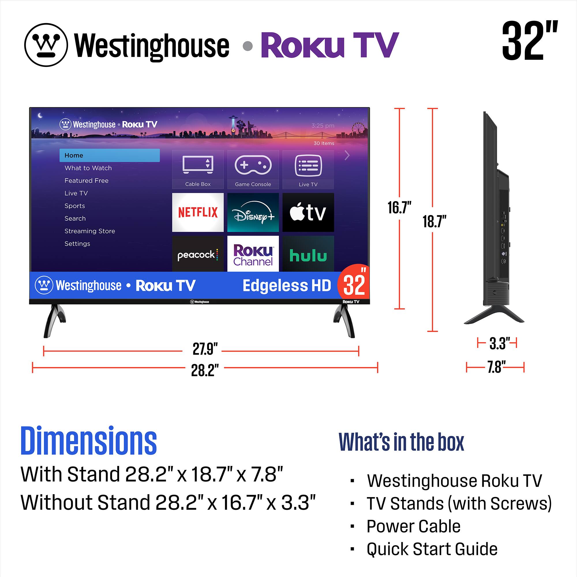 Westinghouse Roku TV 32"  
Edgeless HD  
Dimensions:  
With Stand: 28.2" x 18.7" x 7.8"  
Without Stand: 28.2" x 16.7" x 3.3"  

What's in the box:  
- Westinghouse Roku TV  
- TV Stands (with Screws)  
- Power Cable  
- Quick Start Guide  

Features:  
- Home  
- What to Watch  
- Featured Free  
- Live TV  
- Sports  
- Search  
- Streaming Store  
- Settings  

Streaming Services:  
- Netflix  
- Disney+  
- Hulu  
- Peacock  
- Roku Channel  
- Apple TV  
- Live TV  

Dimensions:  
- Width: 27.9"  
- Height: 28.2"  
- Depth with Stand: 18.7"  
- Depth without Stand: 16.7"  
- Height with Stand: 7.8"  
- Height without Stand: 3.3"