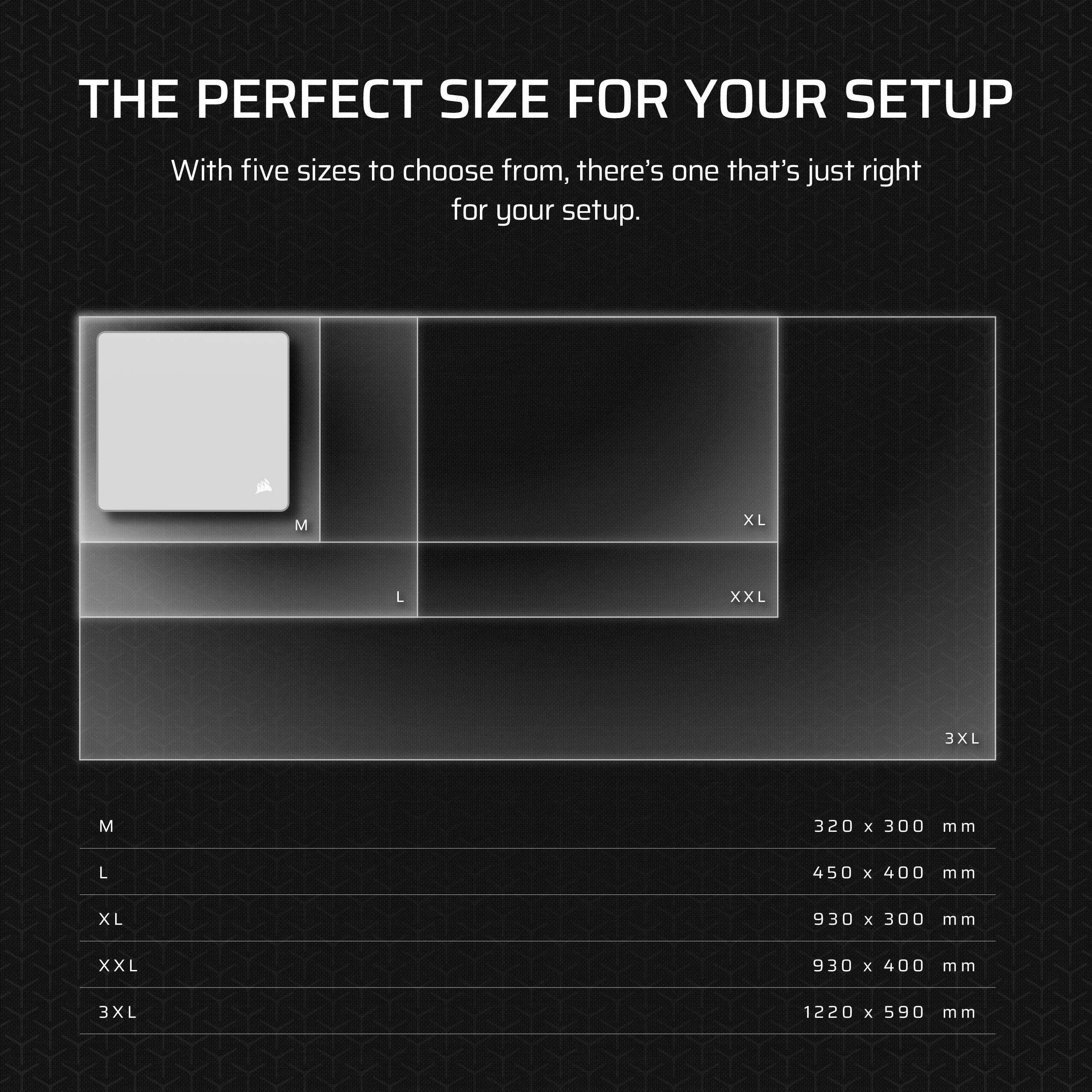 THE PERFECT SIZE FOR YOUR SETUP

With five sizes to choose from, there's one that's just right for your setup.

- M: 320 x 300 mm
- L: 450 x 400 mm
- XL: 930 x 300 mm
- XXL: 930 x 400 mm
- 3XL: 1220 x 590 mm