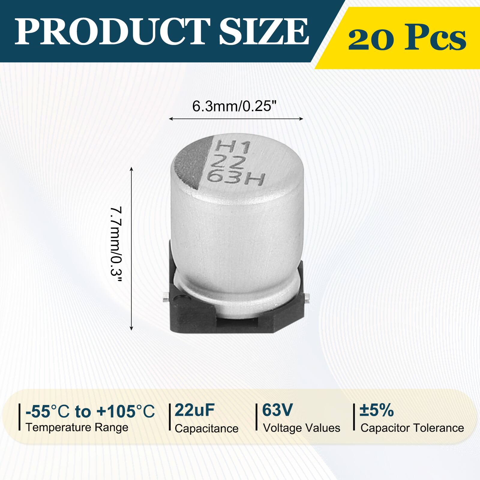 PRODUCT SIZE  
20 Pcs  
6.3mm/0.25"  
7.7mm/0.3"  
3" H1  
22 63H  
-55°C to +105°C  
22uF  
63V  
5%  
Temperature Range  
Capacitance  
Voltage Values  
Capacitor Tolerance
