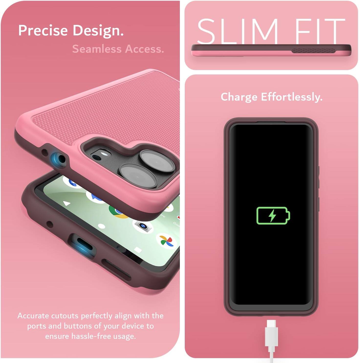 Precise Design.  
Seamless Access.  

SLIM FIT  

Charge Effortlessly.  

Accurate cutouts perfectly align with the ports and buttons of your device to ensure hassle-free usage.