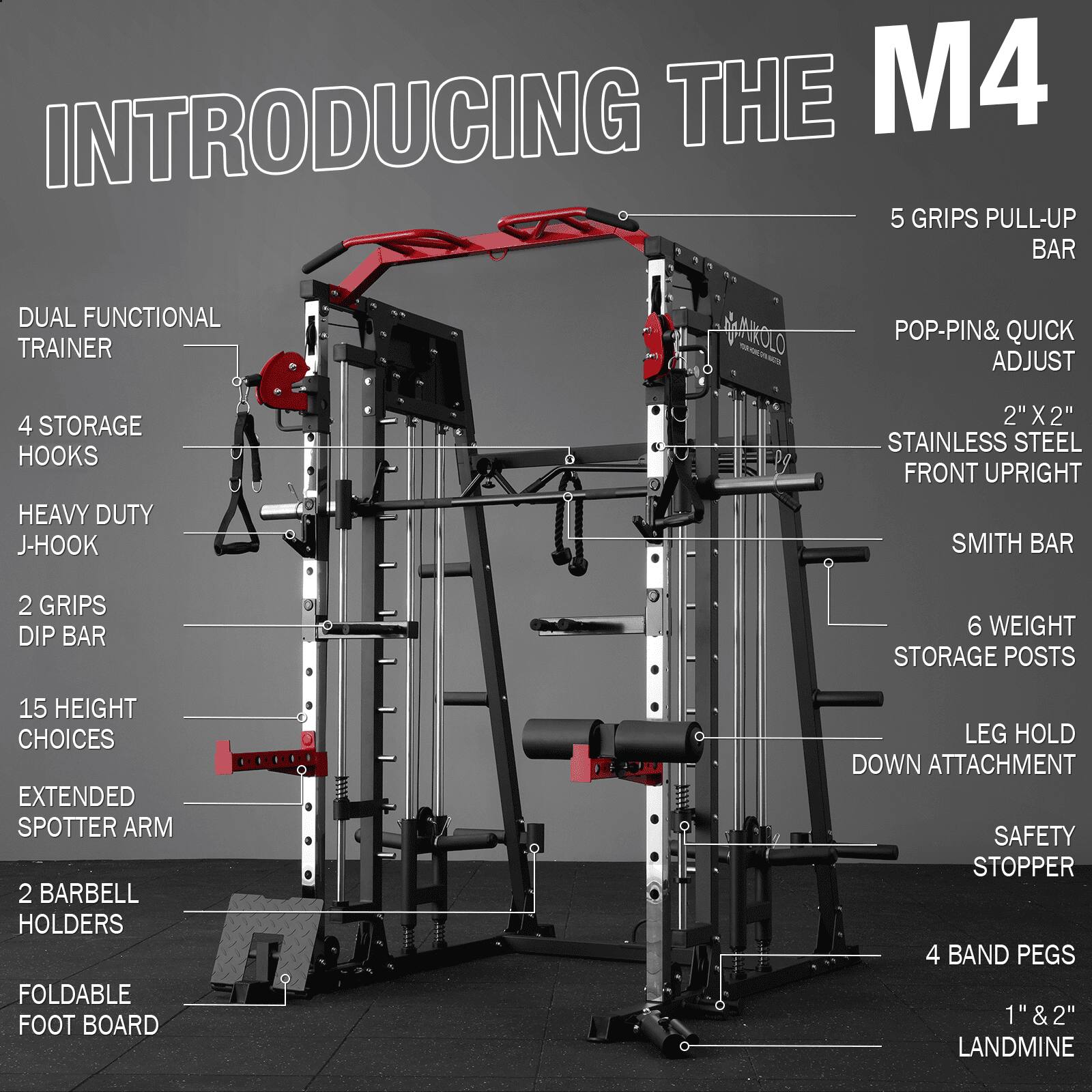 INTRODUCING THE M4
5 GRIPS PULL-UP BAR
DUAL FUNCTIONAL TRAINER
4 STORAGE HOOKS
HEAVY DUTY J-HOOK
2" X 2" STAINLESS STEEL FRONT UPRIGHT
SMITH BAR
2 GRIPS DIP BAR
6 WEIGHT STORAGE POSTS
15 HEIGHT CHOICES
EXTENDED SPOTTER ARM
2 BARBELL HOLDERS
FOLDABLE FOOT BOARD
LEG HOLD DOWN ATTACHMENT
SAFETY STOPPER
4 BAND PEGS
1" & 2" LANDMINE
