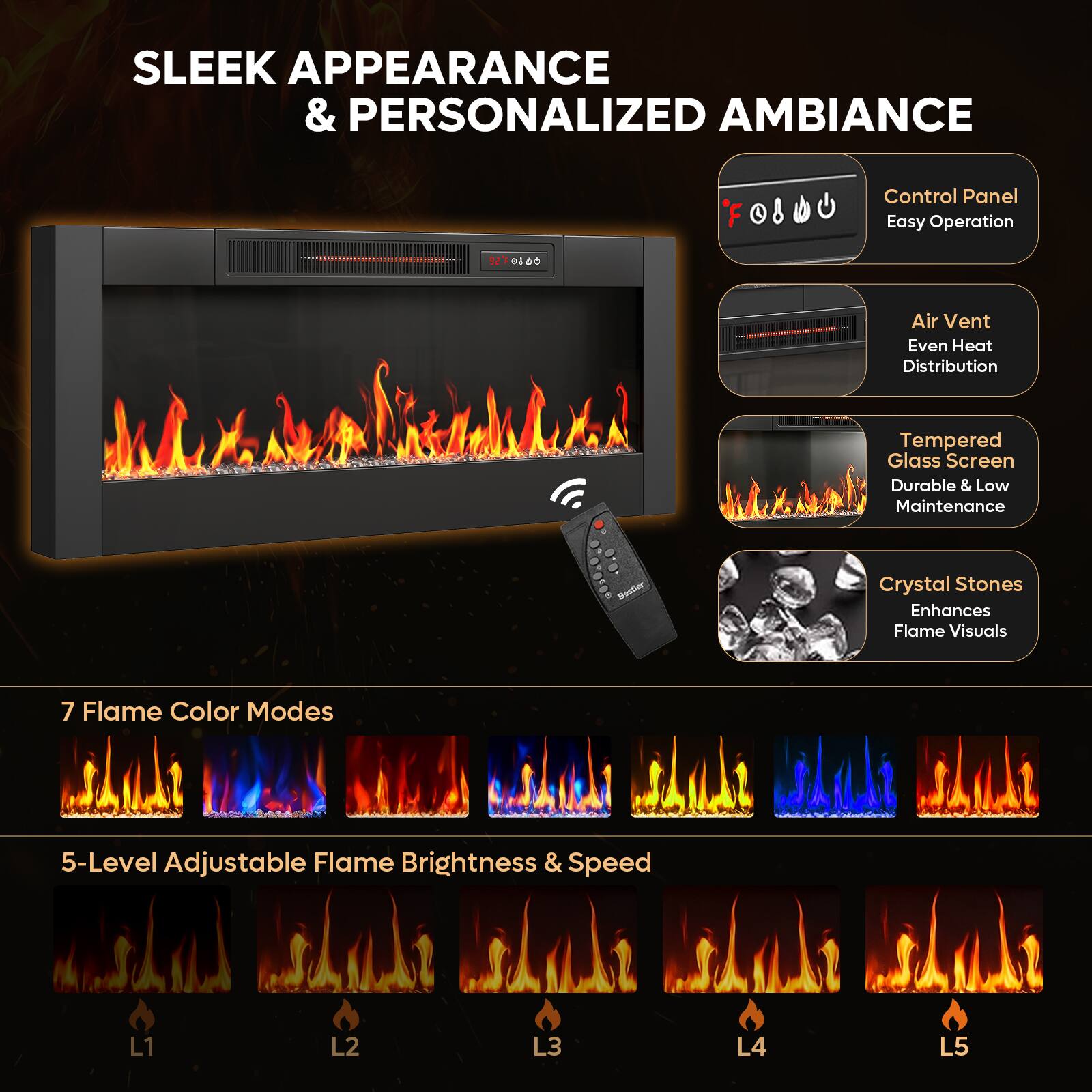 SLEEK APPEARANCE & PERSONALIZED AMBIANCE

Control Panel
Easy Operation

Air Vent
Even Heat Distribution

Tempered Glass Screen
Durable & Low Maintenance

Crystal Stones
Enhances Flame Visuals

7 Flame Color Modes

5-Level Adjustable Flame Brightness & Speed
L1 L2 L3 L4 L5